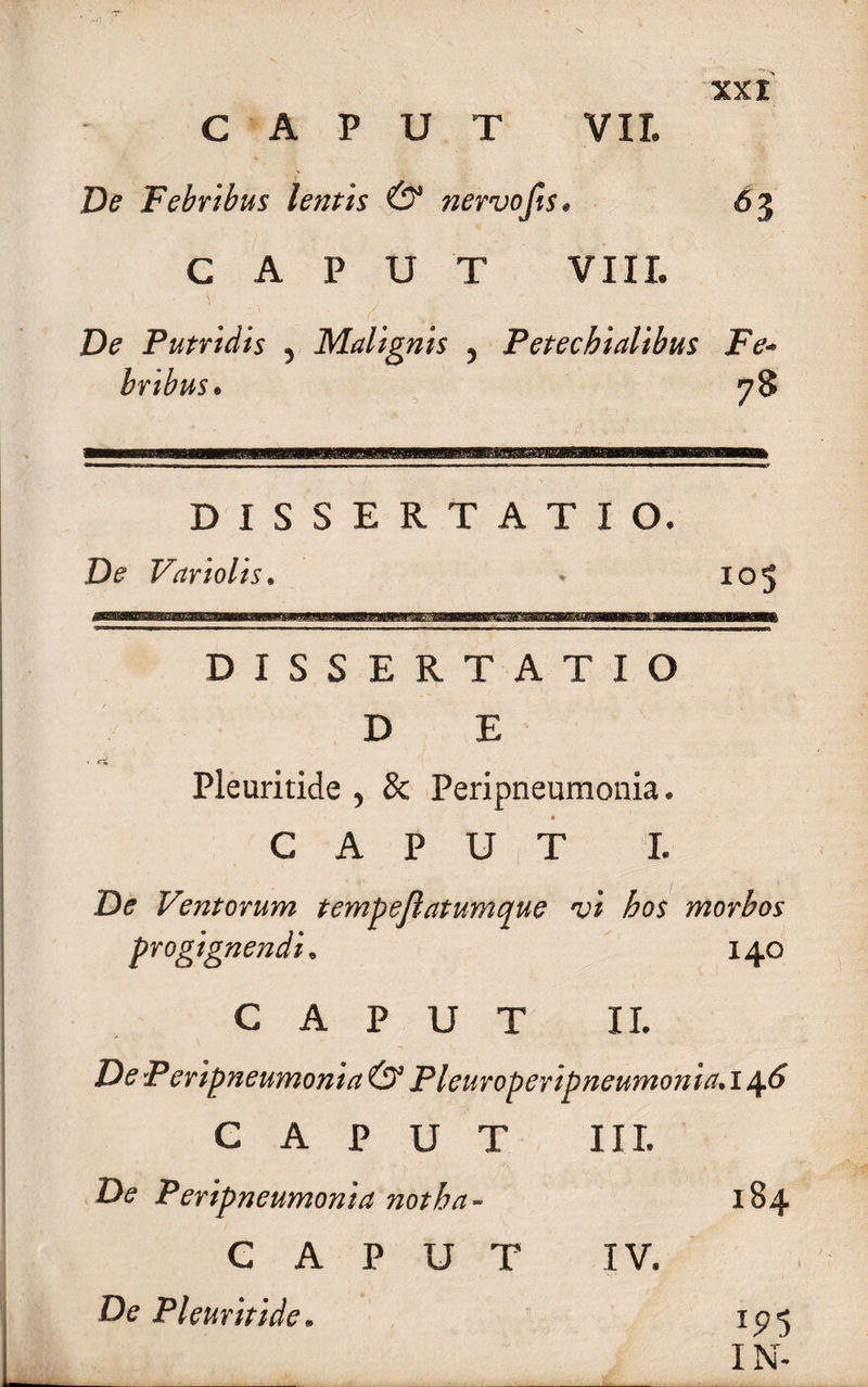 De Febribus lentis &amp; nervojis • 63 C A P U T VIII. De Putridis , Malignis , Petechialibus Fe¬ bribus. DISSERTATIO. De Variolis. • 105 DISSERTATIO D E Pleuritide , &amp; Peri pneumonia. CAPUT I. De Ventorum tempejlatumque w morbos progignendi. 140 CAPUT II. P eripneumonia &amp; Pleuroperipneumonia. 14^ CAPUT III. Di? P eripneumonia notha - 184 CAPUT IV. De Pleuritide. IN-