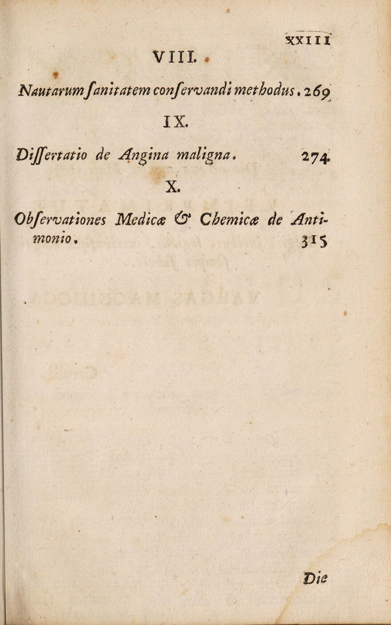 VIII * ♦ ' r. Nautarumfannat em confervandi methodus * 26p IX. Differtatio de Anfftna maligna* 274* X. Obfervationes Medicce &amp; Chemicce de Anti- monio» 315 1 Dis /