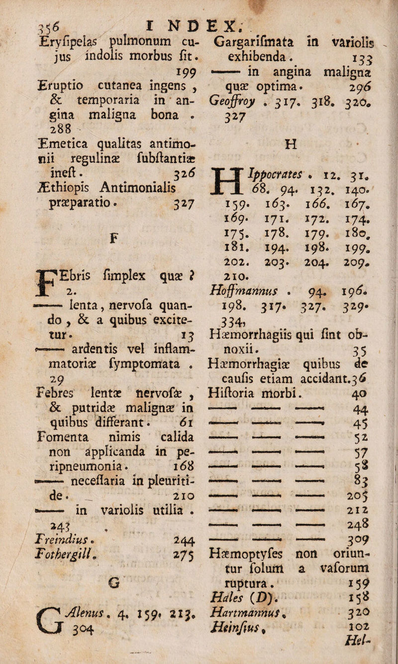 Eryfipeias pulmonum cu¬ jus indolis morbus fit. *99 Eruptio cutanea ingens , & temporaria in an¬ gina maligna bona . 28B Emetica qualitas antimo- nii regulin# fubflantiae ineft. 316 ^Bthiopis Antimonialis praeparatio. 327 F Ebris fimplex quae ? 2. lenta, nervofa quan¬ do , & a quibus excite¬ tur. 13 p— ardentis vel inflam¬ matoriae fymptomata . 29 Febres lentae nervo!# , & putrid# malignae in quibus differant. 6t Fomenta nimis calida non applicanda in pe- ripneumonia. 168 neceflaria in pleuriti- de. _L 210 «— in varioiis utilia . Hi m Treindius. Totbergtll, 244 275 G G Alentis, 4, 159, 215* 3°4 Gargarifmata in varioiis exhibenda. 133 •— in angina maligna qute optima. 296 Geoffroy . 317, 318. 32O* 327 H Ippocrates * 12. 31* JL1 <58. 94. 132. 140« 159. 163. 166, 167. 169. 171. 172. 174« 175. 178. 179. i8o4 181. 194. 198. 199. 202. 203. 204. 209. 210. Hoffmanntis . 94- 196* 198. 317. 327- 329. 334, Haunorrhagiis qui fmt ob¬ noxii . 3 5 Haemorrhagiae quibus de caufis etiam accidant.36 Hifloria morbi. Hotmoptyfes tur folurtt ruptura. Hales (£>) . HartmannuS , Htinfm * non a 40 - 44 * 45 52 57 - 5S - 83 - 205 - 212 - 248 - 3°9 oriun^ vaforum 15 9 158 320 102 Hei-