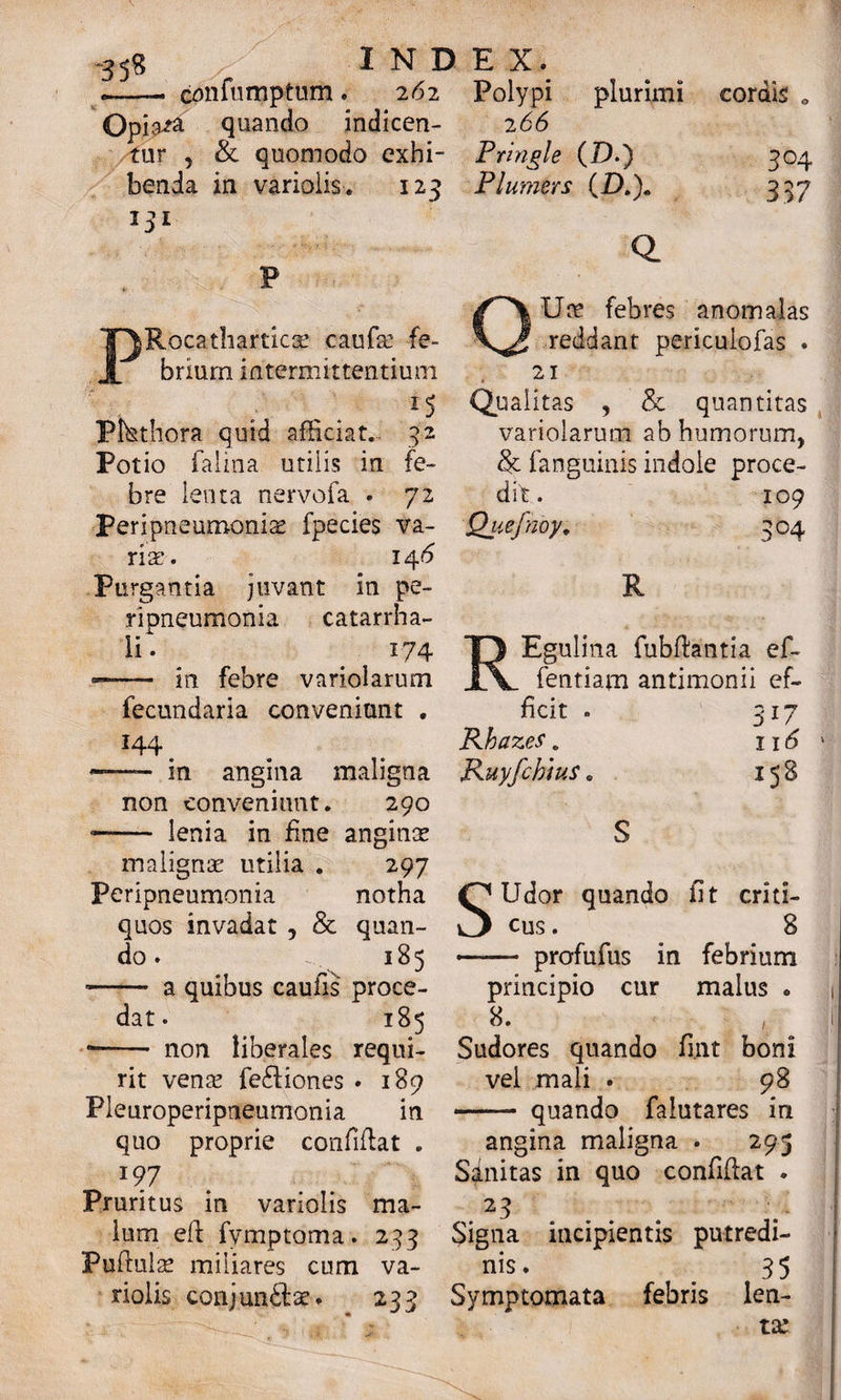 - confumptum . 262 Opia^a quando indicen¬ tur , & quomodo exhi¬ benda in variolis. 123 131 P PRocathartica: caufa? fe¬ brium intermittentium 15 Pmthora quid afficiat.- 32 Pot io falina utilis in fe¬ bre lenta nervofa . 72 Peripneumonia? fpecies va¬ ria:. 146 Purgantia juvant in pe- ripneumonia catarrha- li. 174 —— in febre variolarum fecundaria conveniunt . ^44 ^ -— in angina maligna non conveniunt. 290 -- lenia in fine anginae malignae utilia . 297 Peripneumonia notha quos invadat , & quan¬ do . 185 •- a quibus caufis proce¬ dat . 185 -- non liberales requi¬ rit vena? fe£tiones • 189 Pleuroperipneumonia in quo proprie confiflat . 197 Pruritus in variolis ma¬ lum eft fymptoma. 253 Pufiulse miliares cum va¬ riolis conjun&se. 233 Polypi plurimi 266 Pringle (D.) Plumers (i).). Q. cordis 304 397 Ure febres anomalas reddant pericuiofas . 21 Qualitas , & quantitas variolarum ab humorum, & fanguinis indole proce¬ dit. 109 Quefnby. 304 R REgulina fubfiantia ef- fentiam antimonii ef¬ ficit . Khazes. Ruyfchius. 317 116 158 SUdor quando fit criti¬ cus . 8 •- profufus in febrium principio cur malus * 8. Sudores quando fimt boni vel mali . 98 ■- quando falutares in angina maligna . 295 Sinitas in quo confifiat . 23 Signa incipientis putredi¬ nis. _ 35 Symptomata febris len¬ ta: