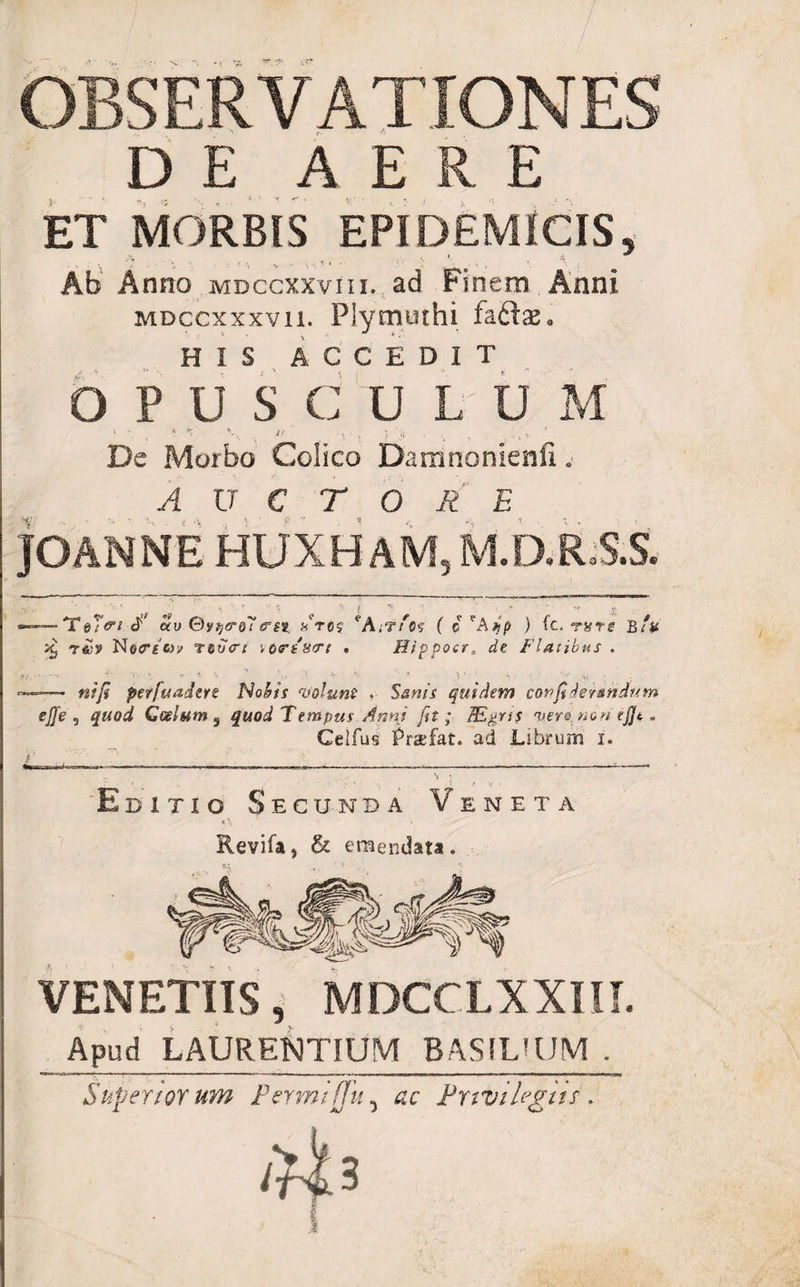 OBSERVATIONES DE AERE ET MORBIS EPIDEMICIS, Ab A nno mdcgxxviii. ad Finem Anni MDccxxxvii. Plymuthi faftse. HIS ACCEDIT OPUSCULUM • * *- , i' . De Morbo Colico Damnonienfi . AUCTORE JGANNE HUXHAM, M.D.ES.S. -Te/Vf P au ©ytjG-Qliret Ltcj eA;'?/o? ( c ) ic. r&amp;rg b/k ^ NecTf fcp reucri ',o&lt;?ss&lt;Tt . Hippocr, de Flatibus . nifi perfuadere Nohis volunt . Stfw/V quidem confiderandum ejje , Coelum 5 quod Tempus Anni fit ; /E^rs$ vero non tfjt * Celfus Praefat. ad Librum i. Editio Secunda Veneta Revifa, &amp; emendata* VENETUS, MDCCLXXIII. _ Apud LAURENTIUM BAS1LUJM . Superior um Permijju 5 Privilegiis . 1^3