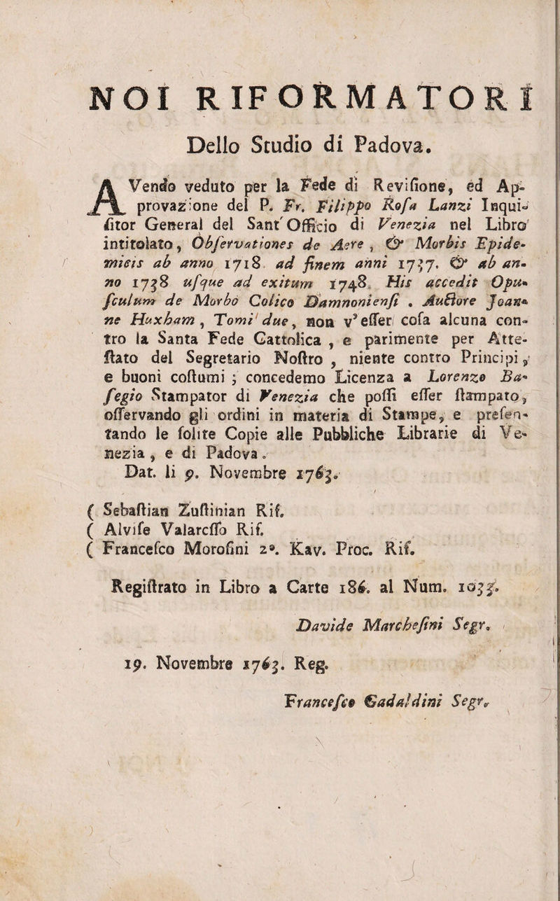 NOI RIFORMATORI Delio Studio di Padova. AVendo veduto per la Fede di Revifione, ed Ap- provazione dei P. Fr. Filippo Fofia Lanzi Inqui- fitor General dei Sant' Officio di Venezia nel Libro intitolato, Qbfiervationes de Aere , &amp; Morbis Epide¬ micis ab anno 1718 ad finem anni 17} 7. O* ab an¬ no 1758 ufcfue ad exitum 1748 His accedit Opu* fculum de Morbo Colico Bamnonienfi . AuBore Joan* ne Huxbam , Tomi due y non v* effer cofa alcuna con¬ tra la Santa Fede Gattolica , e parimente per At re¬ flato dei Segretario Noftro , niente contro Principi, e buoni coftumi ; concedemo Licenza a Lorsnzo Ba«* fiegio Statnpator di Venezia che poffi effer flampato, offervando gli ordini in materia di Starape, e prefen- tando le folite Copie alie Puhbliche Librarie di Ve- nezia, e di Padova. Dat. ii p. Novembre 1763. ( Sebaftian Zuftinian Rif. ( Alvife Valarcffo Rif. ( Francefco Morofini 2». Kav. Proc. Rif. Regiftrato in Libro a Carte 186. al Num. 10^, Bavi de Mar che fini Segr, • _• - - /i 19. Novembre 17^5. Reg. Fr ancefico &amp; ad a! d ini Segrv )