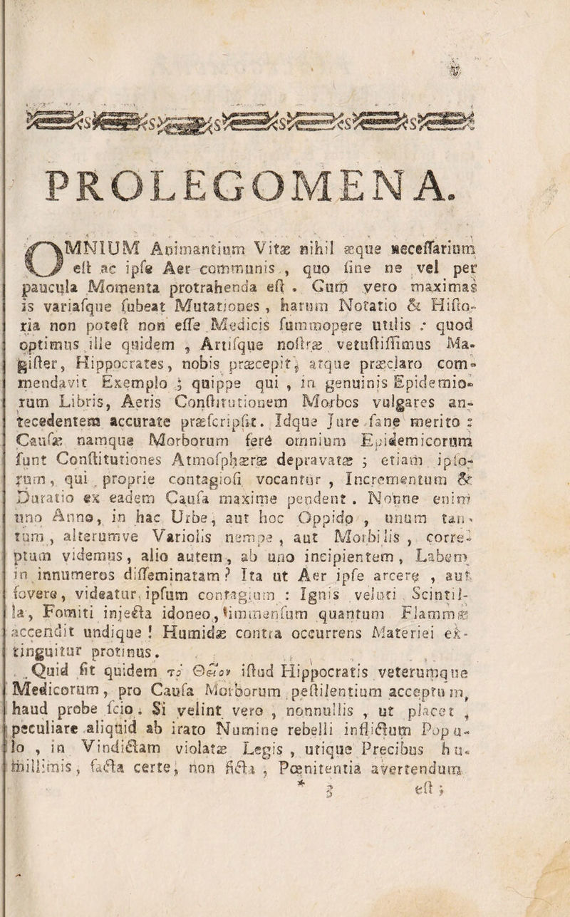 » $$ ' \ PRGLEGOMENA. OMNIUM Animantium Vitae nihil seque leceflariom efi ac ipfe Aer communis , quo line ne vel per paucula Momenta protrahenda eft , Gum yero maximas is vamfque fubeat Mutationes , harum Notatio &amp; Hi ho¬ ria non poteft non effe.Medicis fummopere utilis • quod optimus ille quidem , Artifque noftr.ae vetuftiffimus Ma- giher, Hippocrates, nobis praecepitj atque praeclaro com¬ mendavit Exemplo quippe qui , in genuinis Epidemio» rum Libris, Aeris Conftitutionem Morbos vulgares an¬ tecedentem accurate praefcriplk. Idque Jure fane merito : Caufse namque Morborum fere omnium Epidemicorum funt Confiitutiones Atmofphserse depravata; ; etiam ipio- ?um, qui proprie contagiofi vocantur , Incrementum &amp;. Duratio ex eadem Caufa maxime pendent . Nonne enim uno Anna, in hac Urbe, aut hoc Oppido , unum tari* tum , altsrumve Variolis nempe , aut Morbi lis , corre¬ ptum videmus, alio autem, ab uno incipientem, Labem in innumeros diffeminatam P Ita ut Aer ipfe arcere , aut fovere, videatur, ipfum contagium.: Ignis veloci . Scintil¬ la', Fomiti inje&amp;a idoneo.,'timmsnfum quantum Flaram® accendit undique ! Humidse contra occurrens Materiei ek- tlnguitur protinus. . .Quid ht quidem rs ©«qv illud Hippocratis veterumque Medicorum , pro Caufa Morborum .peOilentium acceptu m, haud probe fcio; Si velint vero , nonnullis , ut placet i peculiare aliquid ab irato Numine rebelli influxum Popu¬ lo , in Vindiciam violatae Legis, utique Precibus hu« foilhmis, fa&lt;5U certe, non 15 cH , Poenitentia avertendum