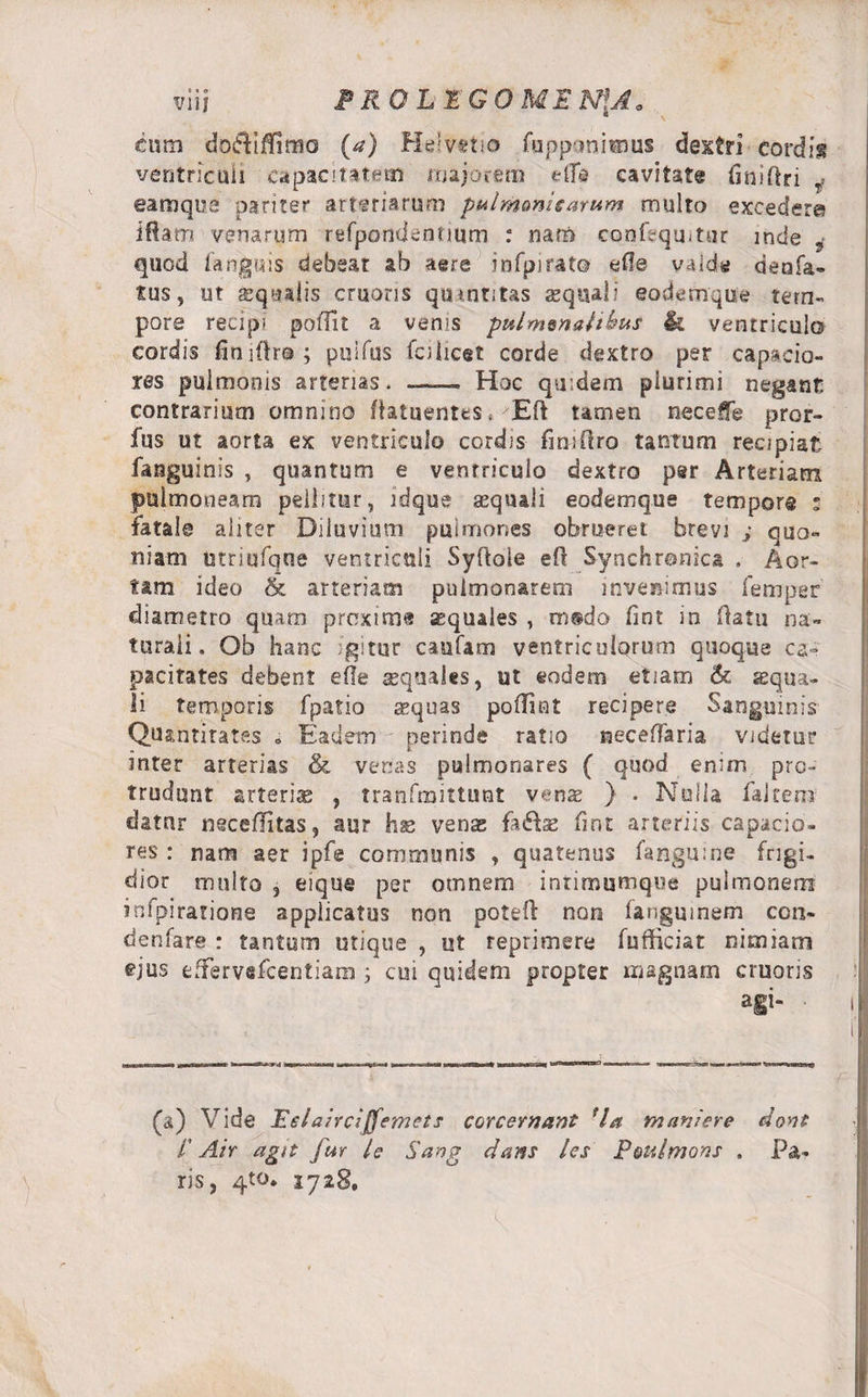 eum doftiffimo (a) Helvetio fuppcmimus dextri cordis ventriculi capacitatem majorem e fle cavitate tini (Iri r- eamqoe pariter arteriarum palmanisarum multo excedere i fiam venarum refpandconum : nam confequitur mele 3 quod fanguis debeat ab aere infpjrato efie valde denfa» tus, ut xqtulis eruaris quantitas aequali eodemque tem¬ pore recipi poffit a venis pulmmalibus &amp; ventriculo cordis finiftra; puifus fci licet corde dextro per capacio¬ res pulmonis arterias. — Hoc quidem plurimi negant contrarium omnino fiatuentes,'Eft tamen neceffe pror- fus ut aorta ex ventriculo cordis fini (Iro tantum recipiat fanguinis , quantum e ventriculo dextro per Arteriam pulmoneam pellitur, ldque aequali eodemqne tempore » fatale aliter Diluvium pulmones obrueret brevi ; quo¬ niam utriufqne ventriculi Syfioie efi Synchronica . Aor¬ tam ideo &amp; arteriam pulmonarem invenimus femper diametro quam proxime squales , m®do fint in flatu na¬ turali. Ob hanc igitur caufam ventriculorum quoque ca¬ pacitates debent efle squales, ut eodem etiam &lt;k squa¬ li temporis fpatio aequas poffint recipere Sanguinis Quantitates . Eadem perinde ratio neceffaria videtur inter arterias &amp; venas pulmonares { quod enim pro¬ trudunt arteria , tranfmittunt venx } . Nulla faltero dator neccflitas, aur hs venas faftse fint arteriis capacio¬ res : nam aer ipfe communis , quatenus fangnine frigi¬ dior inulto 3 eique per omnem intimumque pulmonem infpirarione applicatus non poteft non iangmnem con- denfare : tantum utique , ut reprimere fufficiat nimiam ^jus effervefeentiam ; cui quidem propter magnam cruoris a§i“ ■ i (a) Vide Eelalrcljfemets corcernant fla muniere dont l' Air agn fur le Sang dans /es Poulmons . Pa¬ ris, qto. 1728,