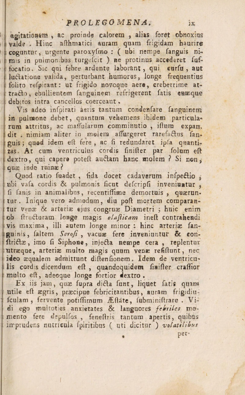 ° PR0LE60MENA. k i agitationem , ac proinde calorem 9 alias foret obnoxius e valde . Hinc afthmatici auram quam frigidam haurire coguntur, urgente paroxyfmo : ( ubi nempe fanguis ni¬ mis in pulmonibus turgefcit ) ae protinus accederet fuf=» focatio. Sic qui febre ardcnte laborant, qui curfu , aut luctatione valida, perturbant humores, longe frequentius foiito refpirant: ut frigido novoque aer®, creberrime at- Tra&amp;o, ebullientem fangainem refrigerent fatis samque debitos intra cancellos coerceant» Vis adeo infpirati agris tantum condenfare fanguinem in pulmone debet, quantum vehemens ibidem particula® rum attritus^ ac maffularum eomminutio , iftuna expan, dit e nimiam aliter in molem adurgeret rarefa&amp;us fan» guis; qu©d idem eft fere, ac fi redundaret ipia quanti» tas. At cum ventriculus cordis finifter par folum eft dextro, qui caper® potefl auctam hanc molem ? Si n©n, quae inde ruinas ? Quod ratio fuadet , fida docet cadaverum infpe&amp;io 3 ubi vafa cordis &amp; pulmonis ficut defcripfi inveniuntur , fi fanis in animalibus, recentiftime demortuis , quaerun- I tur . Inique vero admodum, diu poft mortem comparas» i tur vense &amp; arteria ejus congrua Diametri ; huic enim ; «ob ftrixfturam longe magis elaflieam ineft contrahendi vis maxima, illi autem longe minor: hinc arteris fan- guinis, faltem Serofi , vacuae fere inveniuntur &amp; con- j ftriftae, imo fi Siphon®, injeda nempe cera , replentur Utrasque, arterias multo magis quum venas refiftuht, nec i ideo ssqualem admittunt diftenfionem» Idem de ventricu- l Iis cordis dicendum eft , quandoquidem fiaifter craffior t multo eft, adeoque longe fortior dextro . Ex iis jam, quae fupra di£h fisnt, liquet fatis quam utile eft aegris, praecipue febricitantibus, auram frigidiu- fculam , fervente potiftimum iEftite, fubminiftrare . Vi¬ di ego «nuitoties anxietates &amp; languores febriles mo¬ mento fere depulfos , feneftris tantum apertis, quibbs imprudens nutricula fpiritibus ( uti dicitur ) vtUtilibus i