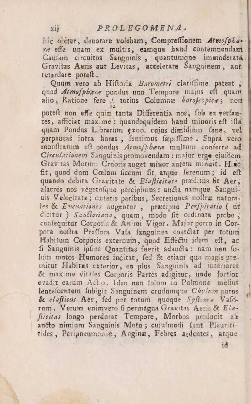 xij PROL EGO ME NA , hic obiter, denotare volebam, Coraprefiionem Altnofpba* r&lt;s effe unam et multis, eamque faaud contemnendae! Caufana circuitus Sanguinis , quantumque immoderata Gravitas Aeris aut Levitas, accelerare Sanguinem, aut retardare potefl. Quum vero ab Hiftoria Baronietvi darifTime pateat , quod Atm&amp;fpbgYte pondus uno Tempore majus eft quarri alio, Ratione fere 1 totius Columnae baYojcoptca \ nori 11 potefl non effe quid tanta Differentia nos, fub ea Y0rf&lt;tn: tes, afficiat maxime: quandoquidem haud mineris elt illa quam Pondus Librarum §200. cujus dimidium fans, vel perpaucas intra boras , fsntimus fspiffimo . Supra vero raonfirafum eft pondus Atmofphara multum conferre ad CtnuUtUnem Sanguinis promovendam : major erg® ejufdetn Gravitas Motum Cruoris auget minor autem minuit. Hi*c fit, quod dum Coelum liceam iit atque feremini; id efl quando debita Gravitate &amp; Eiaflieitate proditus fit Aer, alacres nos vegetofque percipimus: anfiba namque Sangui¬ nis Velocitate; casteris paribus, Secretiones noilrs natura¬ les &amp; E vetiat tones augentur , prseeipue P erfpiratio ( iit dicitur) SanBoriana, qu&amp;m, modo fit ordinata probe, confcquitUr Corporis &amp; Animi Vigor. Major porro in Cor¬ pora noftra Preffara Vafa fanguinea coardfat per totum Habitum Corporis externum, quod Eflfe£tu idem efl, ac fi Sanguinis ipfius Quantitas faerit adau£U : nam non fo- liim motos Humores incitat, fed &amp; etiam quo magis pre¬ mitur Habitas exterior, eo plus Sanguinis ad interiores &amp; maxime vitales Corporis Partes adigitur, utsde fortior evadit earum Aelio. Ideo non folum in Pulmon® isieliud leotefcentem fubigit Sanguinem crudumque Ckylum purus &amp; elaftiais Aer, fed per totum quoque Sjrfiem* V a fo¬ rum , Verum enimvero fi permagna Gravitas Aeris &amp; Eia- piepas longo perdurat Tempore, Morbos producit ab aufto nimium Sanguinis Motu; cujufmodi funt Pleuriti- tides, Peripnsumonise, Anginas, Febres sedentes , atque id