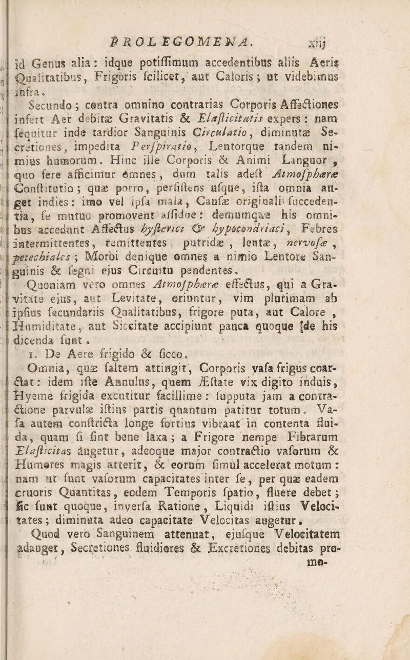 id Genus alia; idque potiflimum accedentibus aliis Aeris Qualitatibus, Frigoris fcilicet, aut Caloris; ut videbimus infra. Secundo; centra omnino contrarias Corporis Affectiones infert Aer debitae Gravitatis &amp; Elafticitatis expers : nam fequitur inde tardior Sanguinis Circulatio, diminutae Se¬ cretiones, impedita Perjpiratio, Lentorque tandem ni¬ mius humorum» Hinc ille Corporis Si Animi Languor , quo fere afficimur Amnes, dum talis ade£i Atmofpbarre Conditorio; quae porro, perfidens afque, ifta omnia au¬ get indies: imo vel ipfa mala, Caufae originali! fucceden- tia, fe mutuo promovent aifidoe: demumqve his omni¬ bus accedunt AffeHus byjienci O1 hyp^condriaci, Febres ,! intermittentes, remittentes putrida, lentae, nervefa , 5 petecbiaks ; Morbi denique omnes a nimio Lentore San- jjguinis &amp; fegni ejus Circuitu pendentes. Quoniam vero omnes AtmoJphcer<e efferus, qui a Gra- l vitkte eius, aut Levitate, oriuntur, vim plurimam ab i piius fecundariis Qualitatibus, frigore puta, aut Calore , Humiditate, aut Siccitate accipiunt pauca quoque [de his dicenda funt • i. De Aere frigido &amp; ficcQ. Omnia, quae faltem attingit, Corporis vafa frigus coar- clat: idem ille Aanulus, quem iEftate vix digito induis» : Hyeme frigida excutitur facillime ; fupputa jam a contra¬ ctione parvula iftius partis quantum patitur totum. Va- 4 fa autem conftrifta longe fortius vibrant in contenta flui¬ da, quam fi fint bene laxa; a Frigore nempe Fibrarum Elaftiritas lugetur, adeoque major contraHio vaforum &amp; Humares magis atterit, &amp; eorum flmul accelerat motum : nam ut funt vaforum capacitates inter fe, per quae eadem cruoris Quantitas, eodem Temporis fpatio, fluere debet; fic funt quoque, inyerfa Ratione, Liquidi iflius Veloci¬ tates; diminuta adeo capacitate Velocitas augetur. Quod vero Sanguinem attenuat, ejufque Velocitatem adauget, Secretiones fluidiores &amp; Excretiones debitas pro-