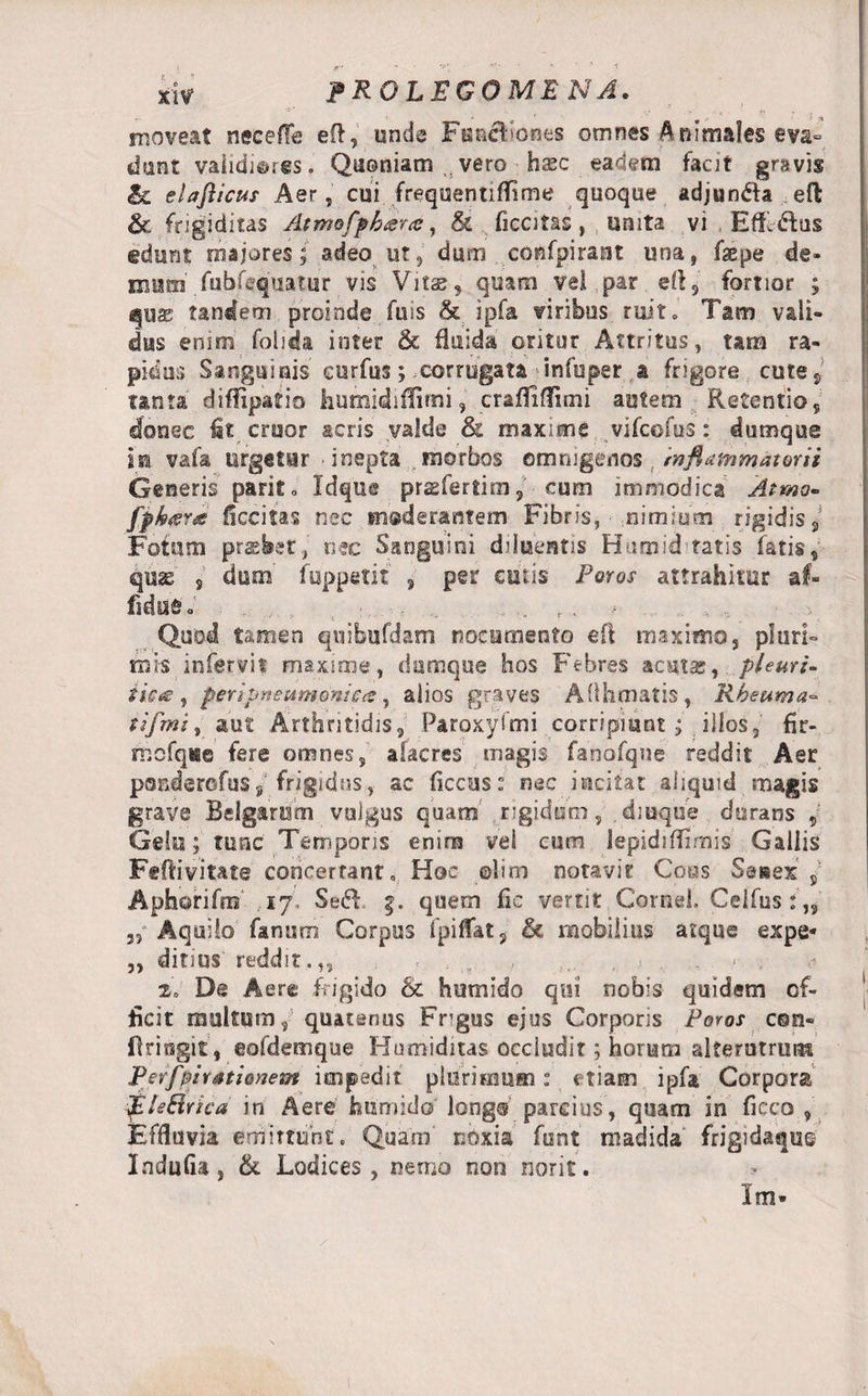 PROLEGOME NA. i , moveat neeefle eft, unde Fua&amp;ioaes omnes Animales eva¬ dunt vaiidieres. Quoniam . vero hsc eadem facjt gravis Sc elafticus Aer, cui frequentiffime quoque adjun&amp;a eft &amp; frigiditas Atmofphara, &amp; ficcitas, unita vi Effl&amp;us edunt majores; adeo ut, dum confpirant una, fsepe de» masi fubfequatur vis Vitae, quam vel par eft, fortior ; quae tandem proinde fuis &amp; ipfa viribus ruit» Tam vali¬ dus enim folida inter &amp; fluida oritur Attritus, tam ra¬ pidos Sanguinis curfus; corrugata infuper a frigore cute, tanta diffipatio humidiflimi, craffiflimi autem Retentio, donec fit eruor acris valde &amp; maxime vifeofus: dumque in vafa urgetur •inepta .morbos omnigenos mflammatorii Generis park» Idque prasfertim, cum immodica Atrna- fph&lt;sra decitas nec mederantem Fibris, - nimium rigidis. Fotum praebet, nec Sanguini diluentis Humid tatis fatis, quae 9 dum fuppetit , per cutis Foros attrahitur af¬ ficturo' r . Quod tamen qnibufdam nocumento eft maximo, pluri¬ mis infervit maxime, dumque hos Febres acutas, pieuri- $ic&lt;£ , peri pneumonica, alios graves AOhmatis, Rheuma- tifmi , aut Arthritidis, Paroxylmi corripiant; illos, fir- mcfqve fere omnes, alacres magis fanofqne reddit Aer ponderofus, frigidus, ac ficcus: nec incitat aiiquid magis grave Belgarum vulgus quam rigidum, dmque dorans , Gelu; tunc Temporis enim vel cum lepidiffimis Gallis Feftivitate concertant» Hoc ©lim notavit Coos Seisex s Aphorifm 17. Sed g. quem fic vertit Cornei Celfus : „ 3, Aquilo fanum Corpus ipifTat, &amp; mobilius atque expe* „ ditius reddit.,, .... , &lt; , 2. De Aere frigido &amp; humido qui nobis quidem of¬ ficit multum, quatenus Frgus ejus Corporis Foros con¬ fringit, eofdemque Humiditas occludit; horum alterutrum Perf'Arationem impedit plurimum: etiam ipfa Corpora EA e Sirie a in Aere humido longo parcius, quam in ficco , Effluvia emittunt. Quam' noxia funt madida' frigidaque Indufia, Sl Lodices, nemo non norit. Im»