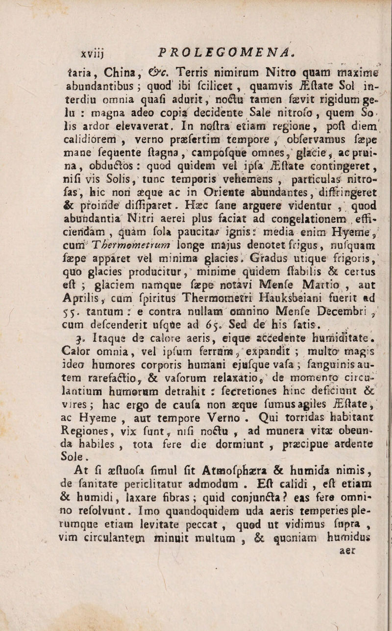 r* &lt;■ v&gt; taria, China, &amp;c. Terris nimirum Nitro quam maxime abundantibus ; quod ibi fciiicet , quamvis iEftate Soi in- terdiu omnia quafi adurit , no&amp;u tamen fasvit rigidum ge¬ lu : magna adeo copia decidente Sale nitrofo , quem So* lis ardor elevaverat. In noftra etiam regione, poft diem calidiorem , verno praefcrtim tempore , obfervamus faspe mane fequente ftagna , campbfque omnes,' glacie, ac prui¬ na, obdudos : quod quidem vei ipfa iEftate contingeret, nifi vis Solis, tunc temporis vehemens , particulas nitro- fas, hic nori aeque ac in Orieute abundantes/diffringeret &amp; proinde difliparet. Haec fane arguere videntur , quod abundantia Nitri aerei plus faciat ad congelationem , effi¬ ciendam , quam foU paucitas ignis : media enim Hyemey cum Tkcrmometrum ionge majus denotet frigus, nufquam faepe apparet vel minima glacies. Gradus utique frigoris, quo glacies producitur, minime quidem flabilis &amp; certus eft ; glaciem namque faepe notavi Menfe Martio , aut Aprilis, cum fpiritus Thermometri Hauksbeiani fuerit ad 55. tantum: e contra nullam omnino Menfe Decembri , cum defcenderit ufqUe ad 65. Sed de his fatis. 3, Itaque de calore aeris, ei que accedente humiditate. Calor omnia, vel ipfum ferrum, expandit ; multo* magis ideo humores corporis humani ejufque vafa ; fanguinis au¬ tem rarefacio, &amp; vaforum relaxatio,' de momenrp circu¬ lantium humorum detrahit : fecretiones hinc deficiunt &amp; vires; hac ergo de caufa non seque fumus agiles iEftate, ac Hyeme , aut tempore Verno . Qui torridas habitant Regiones, vix funt, nifi noftu , ad munera vitas obeun* da habiles , tota fere die dormiunt , prascipue ardente 1 Sole. At fi aeftuofa fimul fit Atmofphaera &amp; humida nimis, de fanitate periclitatur admodum . Eft calidi , eft etiam &amp; humidi, laxare fibras; quid conjun&amp;a? eas fere omni¬ no refolvunt. Imo quandoquidem uda aeris temperies ple¬ rumque etiam levitate peccat , quod ut vidimus fupra , vim circulantem minuit multum , &amp; quoniam humidus aer /
