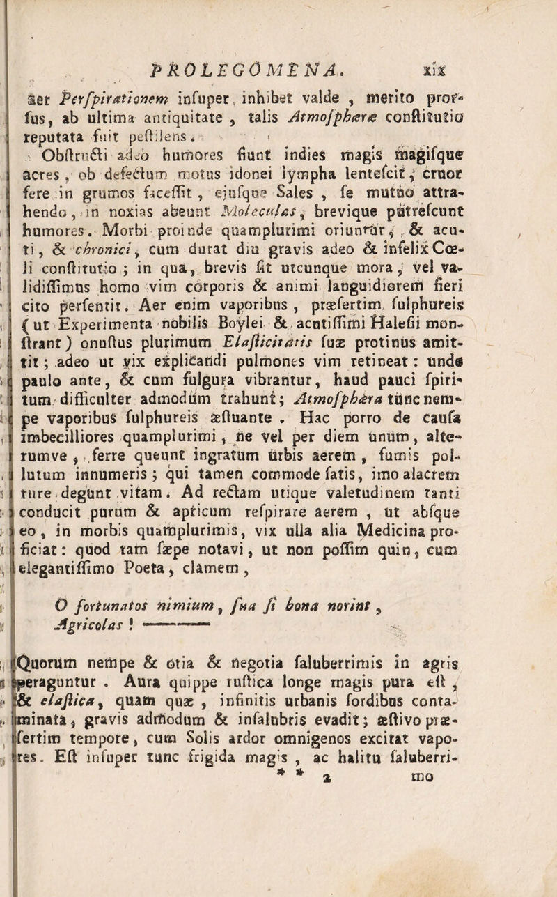 ■% - ,r aer Per/pirationem infuper, inhibet valde , merito prof* fus, ab ultima antiquitate , talis AtmofpktfYre conftitutio reputata fuit peftilens * » < Obftru&amp;i adcb humores fiunt indies magis ihagifque acres , ob defe^uro motus idonei lympha lentefcit y cruot fere in grumos faceffit , ejufqus Sales , fe mutuo attra¬ hendo, in noxias abeunt Moleculas, brevique patrefcunt humores. Morbi proinde quampiurimi oriunrfrr 9* &amp; acu¬ ti, &amp; chronici, cum durat dm gravis adeo &amp; infelix Coe¬ li conftitutio ; in qua, brevis lit utcunque mora, vel va- lidiffimus hemo vim corporis &amp; animi languidiorem fieri cito perfentit. Aer enim vaporibus, prsefertim fulphureis (ut Experimenta nobilis Boylei &amp; acotiffimi Halefii mon- ftrant) onufius plurimum Elafiicitatis fuae protinus amit¬ tit; adeo ut yix explicandi pulmones vim retineat: und* paulo ante, &amp; cum fulgura vibrantur, haud pauci fpiri- tum difficulter admoddm trahunt; Atmofphdra tittfenem- pe vaporibus fulphureis aeftuante . Hac porro de caufa imbecilliores quampiurimi, ne vel per diem unum, alte¬ rum ve , ,ferre queunt ingratum tirbis aerem , furnis pol¬ lutum innumeris; qui tamen commode fatis, imo alacrem ture degunt vitam. Ad redam utique valetudinem tanti conducit purum &amp; apricum refpirare aerem , ut abfque eo, in morbis quatnplurimis, vix ulla alia Medicina pro¬ ficiat: quod tam faepe notavi, ut non poffim quin, cum elegantiffimo Poeta, clamem , O fortunatos nimium, fua Ji bona norint, Agricolas ! ——-- Quorum nempe &amp; otia &amp; negotia faluberrimis in agris peraguntur . Aura quippe ruftica longe magis pura eft , &amp; elajiica, quam quas , infinitis urbanis fordibus conta- iminata, gravis admodum &amp; infalubris evadit; seftivoprae- fertim tempore, cum Solis ardor omnigenos excitat vapo¬ res . Eft nfuper tunc frigida magis , ac halitu faluberri- * * % roo
