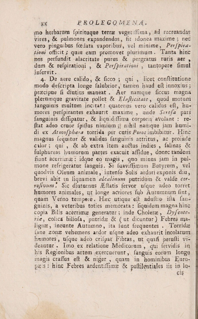 %% ifgOLEGQMEN /i, ... i, ' mo herbarum fpirituque terrae vigetifTima, ad recreandas Vires, &amp; pulmones expandendos, fi e idonea maxime ; nec vero pinguibus fceiata vaporibus.», vd minime, Perfpira- tioni officit i quin eam promovet plurimum . Tanta hinc nos perfundit alacritate purus &amp; pergratus ruris aer , dum &amp; refpirationi , &amp; Perfpiratiorn ? tantopere fimul Infervit. 4, De aere calido, &amp; fkco ; qui , licet conflitutione modo defcripta longe falubriortamen haud eft innoxius; praecipue fi diutius maneat * Aer namque ficcus magna plerumque gravitate pollet &amp; Elafiicitate, quod motum languinis multum incitat: quatenus vero calidus eft, hu¬ mores perfpirantes exhaurit maxime , unde Scrofa pars fanguims diffipatur, &amp; liquidiffima corporis aVolarit : re- ftat adeo eruor fpiflus nimium ;f nihil namque jam humt- di ex Atmofph(Sfa torrida per cutis Poros imbibitur. Hinc magnus feqmtur &amp; validus fanguinis attritus, ac proinde edor; qui , &amp; ab extra item audus indies , falinas &amp; fuiphureas humorum partes exacuit affidue, donec tandem hunt acerrimseT idque eo magis , quo minus jam in pul¬ mone refrigeratur fanguis. Si fuaviffimum Butyrum, vd quodvis Oleum animale, intenfo Solis ardori exponis diu, brevi abit in liquamen aicalinum putriffiim &amp; valde cor- Yofivum . Sic diuturnus flatis fervor ufque adeo torret humores animales, tjt longe acriores fub Autumnum fint, quam Verno tempgre. H&amp;c utique efl adufti© ifia fan¬ guinis, a veteribus toties memorata: fiquidem magna hinc copia Bilis acerrimae generatur; inde Cholerae, Dyjente* ria, colica biliofa, putridae &amp; ( ut dicuntur) Febres ma¬ lignae, ineunte Autumno, ita lunt frequentes . Torridae (ane zonae vehemens ardor ufque adeo exhaurit incolarum humores, ufque adeb crifpat Fibras, ut'quafi perufli vi¬ deantur . Imo ex relatione Medicorum , qui fervidis in his Regionibus artem exercuerunt, fanguis eorum longe magis crafius efl &amp; niger , quam in hominibus Euro¬ paeis : hinc Febres ardentiffims &amp; peffilentiaks iis in lo- ■ v - . : “ ’ • cis
