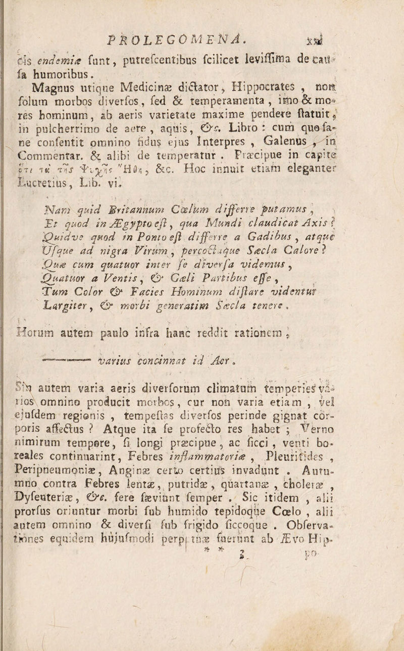 P kOLFGOMENA. xd rIs endemhs funt, putrefcentibus fcilicet teviiTiffia de caiV h humoribus. Magnus utique Medicinas dicbtor, Hippocrates , noti folum morbos diverfos, fed &amp; temperamenta, imo&amp;mc* res hominum, aeris varietate maxime pendere ftatuitj in pulcherrimo de aere, aquis, &amp;s. Libro: cum quala»; ne confentit omnino fidus ejus Interpres , Galenus , in Commentar. &amp; alibi de temperatur . Praecipue in capite ct/ i&amp; i~s , &amp;c. Hoc innuit etiam eleganter i Lucretius, Lib. vi* Nam quid Britannum Coelum differre putamus , jEV In JEgypto effl, Mundi claudicat Axis i Quidvs quod in Ponto effl differre a Gadibus , atque XJfque ad nigra Virum, per coctu que Steel a Calore? t£/W quattuor inter fe di ver /'a videmus 5 Quatuor a Ventis, GHi Partibus effle , ‘Tum Celor C$* Facies Hominum difflare vident tif Largiter, £2* meri'/ gener atim Stecta tenere, t ' . . V Horum autem paulo infra hanc recidit rationem v *.. ' fyarjus concinnat id Aer„ Sfn autem varia aeris diverforum climatum temperiei vi¬ nos omnino producit morbos, cur non varia etiam , vel ejufdem regionis , tempedas diverfos perinde gignat cor¬ poris affe&amp;us ? Atque ita fe profe&amp;o res habet ; Verno nimirum tempore, fi longi praecipue, ac ficci , venti bo* reales continnarint, Febres inflammatoria , Pleurifides , PeriprieumQniae, Anginse certo certius invadunt . Autu¬ mno contra Febres lentae, putridae, quartanas , cholera? , Byfenterise, &amp;c. fere fevinnt femper . Sic itidem , alii prorfus oriuntur morbi fub humido tepidoqiie Coelo , alii autem omnino &amp; diverfi fub frigido ficcoque . Obferva» t innes equidem hujufmodi perpi tuas fuerunt ab TEv o Hip- * # po-