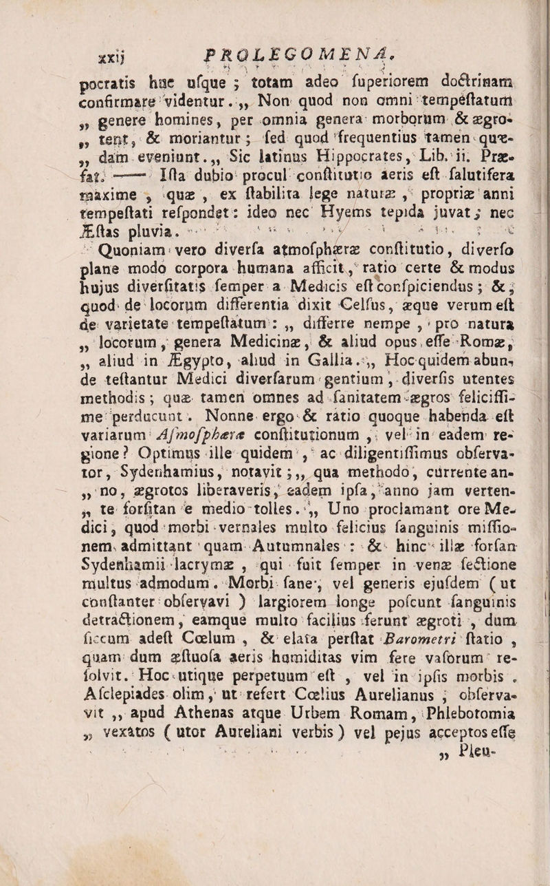 ■xxn PKQLEGOMENA, ,«j \ ’ '■ : , •• ■ 't <* ■ 4! pocratis hac ufque ; totam adeo fuperiorem do$rinam confirmare videntur. „ Non quod non omni temptatum 99 genero homines, per omnia genera-morborum-.&amp; aegro* „ tent, &amp; moriantur; fed quod frequentius tamen qu*e- „ dam eveniunt.,, Sic latines Hippocrates, Lib, ii. Prae- fa?.; -— Ida dubio procul conftitutic aeris eft falutifera maxime , quae , ex ftabilita lege natura? , propriae anni tempeftati refpondgt: ideo nec Hyems tepida juvate nes JEftas pluvia, •’•' • ' &amp; ■ ’ t < Quoniamvero diverfa atmofphJErae conftitutio, diverfo plane modo corpora humana allicit, ratio certe &amp; modus hujus diverfitatis femper a Medicis eft confpiciendus; &amp;, quod de locorum differentia dixit Celfus, a?que verumeft de varietate tempeftatum : „ differre nempe , * pro natura „ locorum, genera Medicinae, &amp; aliud opus efre Romae, „ aliud in iEgypto, aliud in Gallia.*,, Hoc quidem abun-? de teftantur Medici diverfarum gentium , diverfis utentes methodis; qus tamen omnes ad fanitatem aegros felicifli- me perducunt. Nonne ergo &amp; ratio quoque habenda eft variarum Afmofpbiera conftitutionum vel in eadem re¬ gione ? Optimus ille quidem , ac diligentiflimus obferva- tor, Sydenhamius, notavit;,, qua methodo, currentean- „ no, aegrotos liberaveris,' eadem ipfa,‘anno jam verten- j, te forfitan e medio tolles. Uno proclamant ore Me¬ dici, quod morbi vernales multo felicius fanguinis miflio- nems admittant * quam Autumnales : &amp; hinc« illae forfan Sydenhamii lacrymas , qui fuit femper in venae fewtione multus admodum. Morbi fane-, vel generis ejufdem (ut cbnftanter obferyavi ) largiorem longe pofcunt fanguinis detraftionem, eamque multo facilius ferunt a?groti , dum ficcum adeft Ccelum , &amp; elata perftat Barometri ftatio , quam dum asftuofa aeris humiditas vim fere vaforum re- folvit. Hoc<utique perpetuum eft , vel in ipfis morbis . Afclepiades olim, ut refert Coelius Aurelianus j obferva- vit ,, apud Athenas atque Urbam Romam, Phlebotomia vexatos (utor Aureliani verbis) vel pejus acceptosefte „ Pieu-
