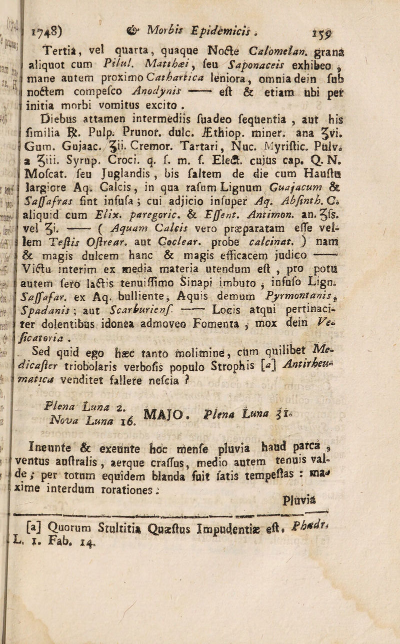 ('M ,3® fe]} K1 1748) Morbis Epidemicis , j^p Tertii, ve! quarta, quaque No&amp;e Calomelan. granS aliquot cum Pilul. Mattbai, feu Saponaceis exhibeo 9 mane autem proximo Cathariica leniora, omnia dein fub nodtem compefco Anodynis —— eft &amp; etiam ubi per initia morbi vomitus excito . Diebus attamen intermediis fuadeo feqUentia , aut his fimi lia Pulp. Prunof. dulc. iEthiop. miner* ana 5vi* Gum. Gujaac. Jii. Cremor. Tartari, Nuc. Myriftic. Pulv. a 5iii. Syrup, Croci, q. f. m. f. Ele&lt;2h cujus cap. Q. N, Mofcat. feu Juglandis , bis faltem de die cum Haufhs largiore Aq. Galeis, in qua rafurn Lignum Guajacum &amp; Saffafras fint infufa ; cui adjicio infuper Aq. Abfintb. G» aliquid cum Elix. paregoric. &amp; Effent. Antimon. an. ^(s. vel 5i. -- ( Aquam Calcis vero prasparatam effe vel- 9 • » O ^ ! f V 4 I • ^ 4 ^ 4- T W t I I.WSA4 w * * v * ■*&gt; S lem Teftis Oftrear. aut Coclear. probe calcinat, ) nam &amp; magis dulcem hanc &amp; magis efficacem judico  «-A. UUUV.UI ««‘JV WV&gt; O WIHVWWUI 1 Vi&lt;ffu interim ex media materia utendum eft , pro potu autem fero ladfis tenuiflimo Sinapi imbuto $ infufo Ligm SaffafaY. ex Aq. bulliente, Aquis demum Pyrmontanist Spadanis ; aut Scarburien/ —— Locis atqui pertinaci¬ ter dolentibus idonea admoveo Fomenta ? mox dein Ve• /icatoria . ... Sed quid ego hsec tanto molimine, cum quilibet Me~ dicafier triobolaris verbofis populo Strophis [*] Antirkeu* mattea venditet fallere nefeia ? Ifr II Plena Luna Nova Luna 2. 16. MAJO. Ineunte &amp; exeunte hoe menfe pluvia haud parca * ventus auflralis, aerque craffus, medio autem tenuis val» * ; de; per totum equidem blanda fuit fatis temperas : «ia«* xime interdum rorationes. Pluvia '■■Ii I aammm'MR*1 [a] Quorum Stultiti» Qusftus Impudentias eft*