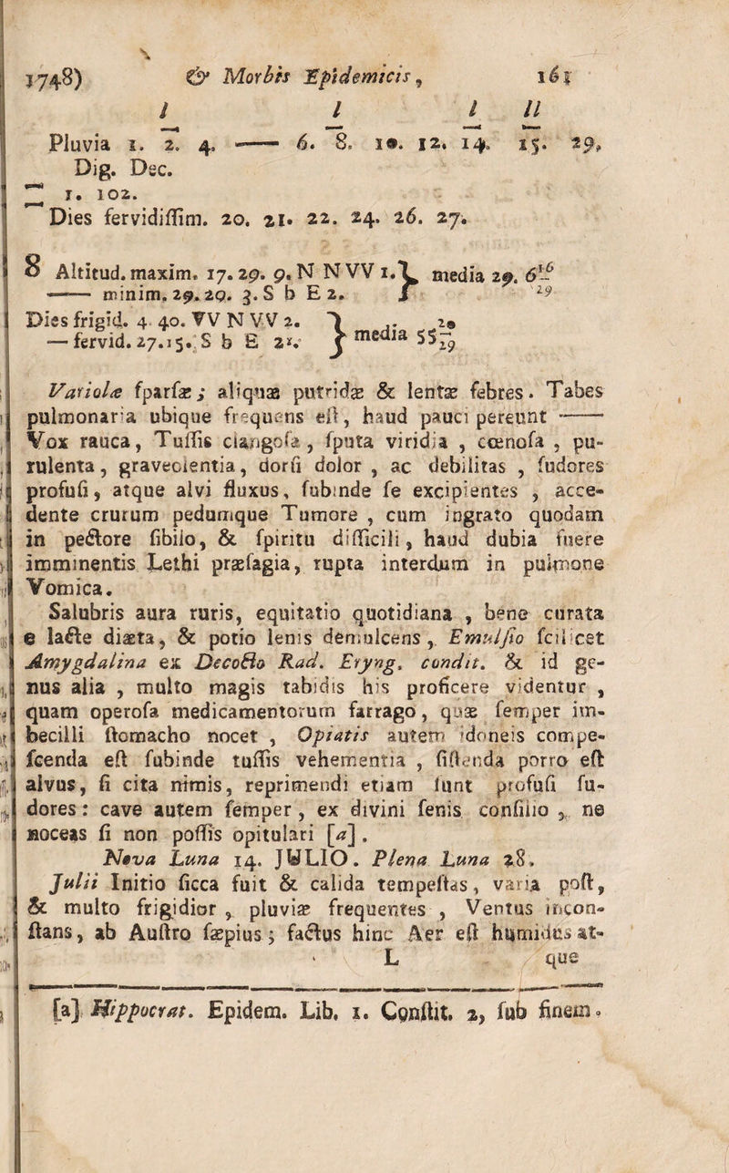 \ J748) Morbis Epidemicis, ii% i l i II Pluvia i. 2. 4, - 6. 8, ia. 12, 14, 15. 29, Dig. Dsc. ^ T. 102. Dies fervidiffim. 20. 21» 22. 24. 26. 27. ! I I ! - ‘ V ti i fi 1, ■» iii §• ro» F KH 8 Altitud.maxim. 17.29. 9. N NVV i.l media 29. 6*- —— minim. 29.2p. 3. S b E 2. J Dies frigid. 4 40. W N VV 2. T 29 — fervid. 27.15. S b £ 2V j medja 5$~ VarioU fparfse; aliquas putrida &amp; lente febres. Tabes pulmonaria ubique frequens eft, haud pauci pereunt- Vox rauca, TulTis ciaugofa , fputa viridia , ccenofa , pu¬ rulenta, graveolentia, dorii dolor , ac debilitas , fudores profufi, atque alvi fluxus, fubinde fe excipientes , acce¬ dente crurum pedumque Tumore , cum ingrato quodam in pe&amp;ore fibiio, &amp; fpiritu difllcili, haud dubia fuere imminentis Lethi prasfagia, rupta interdum in pulmone Vomica. Salubris aura ruris, equitatio quotidiana , bene curata e lafte diaeta, &amp; potio lenis demulcens, Emulfio fcilicet Amygdalina ex DccoSo Rad. Evyng. condit. &lt;&amp; id ge¬ nus alia , multo magis tabidis his proficere videntur , quam operofa medicamentorum farrago, quae femper im¬ becilli ftomacho nocet , Optatis autem 'doneis compe- fcenda efl fubinde tuflis vehementia , (iflenda porro eft alvus, fi cita nimis, reprimendi etiam lunt profufi fu¬ dores : cave autem femper, ex divini fenis confido ,, ne noceas fi non poflis opitulari [&lt;z]. N»va Luna 14. JULIO. Plena Luna 28, Julii Initio ficca fuit &amp; calida tempeftas, varia poft, &amp; multo frigidior , pluviae frequentes , Ventus mcon- flans, ab Auftro faepius j fa&amp;us hinc Aer efl humitius at- ' L que