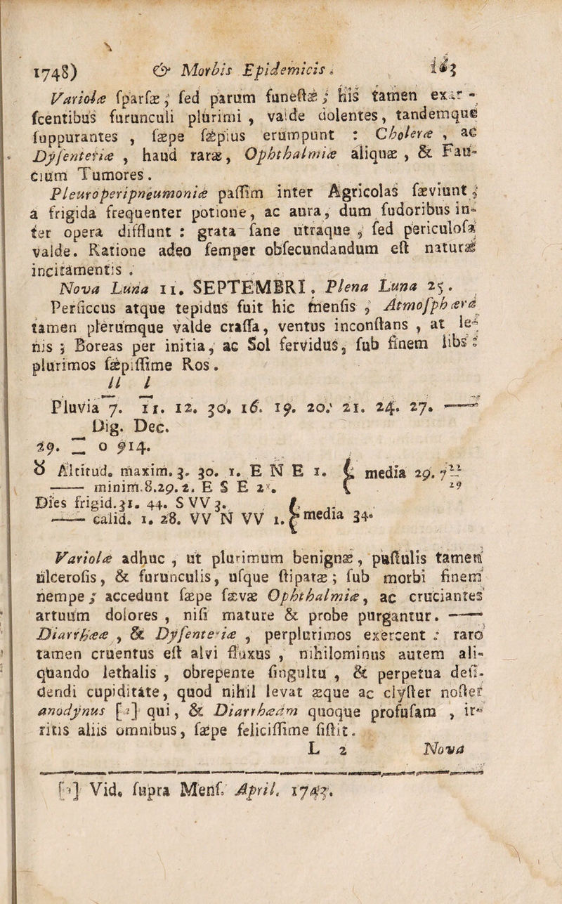 Variola fparfae; fed param funeft&amp; ; his tamen exit* - Icentibus furunculi plurimi, vaide dolentes, tandemque luppurantes , faepe faSpius erumpunt : Cholera , ac Dyjentet ia , haud raras, Ophthalmia aliquae , &amp; Fau¬ cium Tumores. P ieuroperipneumonia palTim inter Agricolas faeviuntp a frigida frequenter potione, ac aura, dum fudoribus in¬ ter opera difflant: grata fane utraque, fed periculo!* valde. Piatione adeo femper obfecundandum efl naturi incitamentis ; .» Nova Lma ii. SEPTEMBRI. Plena Luna 25. Periiccus atque tepidus fuit hic fhenfis , Atmofphard tamen plerumque valde erilia, ventus inconlians , at le* his 5 Boreas per initia, ac Sol fervidus, fub finem libs: plurimos fsepiffime Ros. U l Pluvia 7. 7i. 12. 50, 16\ 19. 20.' 21. 24. 27» —5 Dig. Dec. 29. 7 o #14* 8 Altitud. uiaxim.3. 30. 1. E N E 1. t media 29. 7I? -- minim.8.29. t. ESE 2X. C zi) Dies frigid.31. 44. S VV 3. /, „ - -3——- &gt; media 34. caiid. 1. 28. VV N VV Variola adhuc , ut plurimum benignas, pullulis tamettf hlcerofis, &amp; furunculis, ufque ftipatas; fub morbi finem nempe / accedunt faepe fasvae Ophthalmia, ac cruciantes artuum dolores , nili mature &amp; probe purgantur. —• Biarrhaa , &amp; Dyfenteda , perplurimos exercent raro tamen cruentus elt alvi fluxus , nihilominus autem ali- qUando lethaiis , obrepente fingultu , &amp; perpetua deli¬ ciendi cupiditate, quod nihil levat asque ac clyfier nofler anodynus [ 2] qui, &amp; Diarrhaam quoque profufam , ifto rins aliis omnibus, faSpe feiicifiime fiftit. L 2 Nova f;*] Vid* fupra Menf April. ijffi