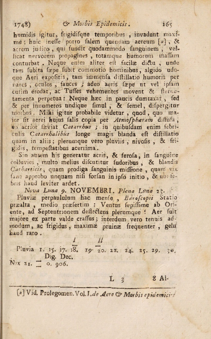 humidis igitur, frigidifque temporibus 9 invadunt maxf- me ; huic inelTe porro faiem quenoam aereum [«] , acrem judico , qui fundit quodammodo fanguinem , vel* iicat nervorum propagines , totam que humorum m a fiam conturbat . Neque enim aliter eil facilx diftu unde tam fubita fepe flibit commotio hominibus, algido udo¬ que Aeri expolitis, tam iriini^nfa diUillatio humoris per nares , oculos , fauces j adeo 'aeris fype ut vel ipfam cmim erodat, ac TulTes VehetnenW movent &amp; ft er ne¬ tam e nta perpetua: Neque hasc in paucis dumtaxat , fed &amp; per innumeros undique limul , &amp; fernel, difpergitur morbus. Mihi igitur probabile videtur , quod, quo ma¬ ior iit aerei hujus falis copia per Atmo/pharam diffbfa , eo acrior fssviat Catarrhus j iu quibufdam enim febri¬ culis Caiarrhalibus longe magis blanda eft diftillatio quam in aliis; plerumque vero pluviis , oivobs , &amp; fri¬ gidis, tempeflatibus acenima. Sin ausem his generatur acris, &amp; ferofa, ifl fangume colluvies , multo melius difeutitur fudoribus , &amp; blandis Gathartlcts, quam prodiga fanguinis milfione , quam v.ix fanb approbo unquam nili forfan in ipfo initio, &amp; ubi fe¬ bris haud leviter ardet. Nova Luna 9. NOVEMBRI. El-ena Ulna, 25. Pluviae perpauluium hac menfe , Edrtfcopii Statio praealta , medio praefertim : Ventus fepilTlme ab Ori¬ ente, ad Septentrionem defleclens plerumque e. Aer fuit majore ex parte valde craffus; interdum vero tenuis ad¬ modum, ac frigidus, maximae pruinae frequenter , gelu haud raro . L ll Pluvia r; 15. 17. 18. ip&gt; 20» 22. 24. 25. 25?. Oig. Dec. N’x 21. ^ o, 906. L i t AI- . ... * 1 *' ' |^»| »111 I— I ■ m.11—&gt;MH i« »' 1 ' ' U ■ I nr«www.i H ^ Prolegomen.Vol.J ,de Jlere O' Morbis epidemici'f