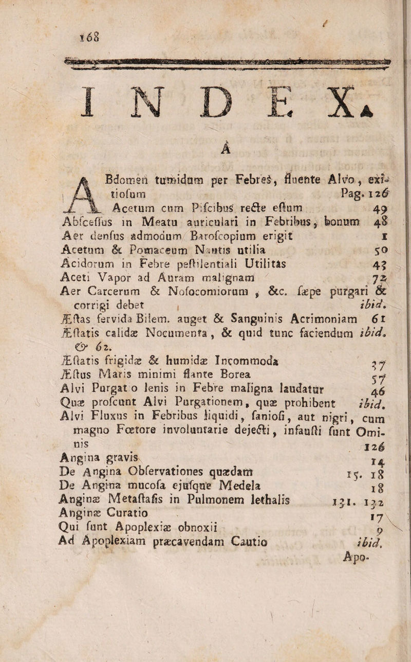 x68 V4 A A 4 Bdomen tumidum per Febre&amp;, fluente Alvo, exi» tiofum Pag. 126 JL Jl Acetum cum P:fcibuS re&amp;e eRum 49 Abfceffus in Meatu auriculari in Febribus, bonum 4$ Aer cienfus admodum Barofcopium erigit I Acetum &amp; Pomaceum Nsutis utilia 50 Acidorum in Febre pefBlentiali Utilitas 43 Aceti Vapor ad Auram malignam 7 jz Aer Carcerum &amp; Nofocomiorum , &amp;c. faepe purgari &amp; corrigi debet , ibid. .^ERas fervida Biiem. auget &amp; Sanguinis Acrimoniam 61 jfeftatis calidas Nocumenta, &amp; quid tunc faciendum ibida &amp; 62. /Eftatis frigidas &amp; humldas Incommoda Edus Maris minimi flante Borea Alvi Purgat o lenis in Febre maligna laudatur Quas profcunt Alvi Purgationem, quas prohibent Alvi Fluxus in Febribus liquidi, faniofi, aut nigri, cum magno Foetore involuntarie dejeci, infauRi funt Omi- 17 $7 ibid. nis Angina gravt^ De Angina Obfervationes quasdam De Angina mucofa ejufque Medela Anginas Metaftafis in Pulmonem lethalis Angin Curatio Qui funt Apoplexias obnoxii Ad Apoplexiam prsxavendam Cautio 15. J£i 126 r4 18 18 132 17 9 ibid, Apo- V.