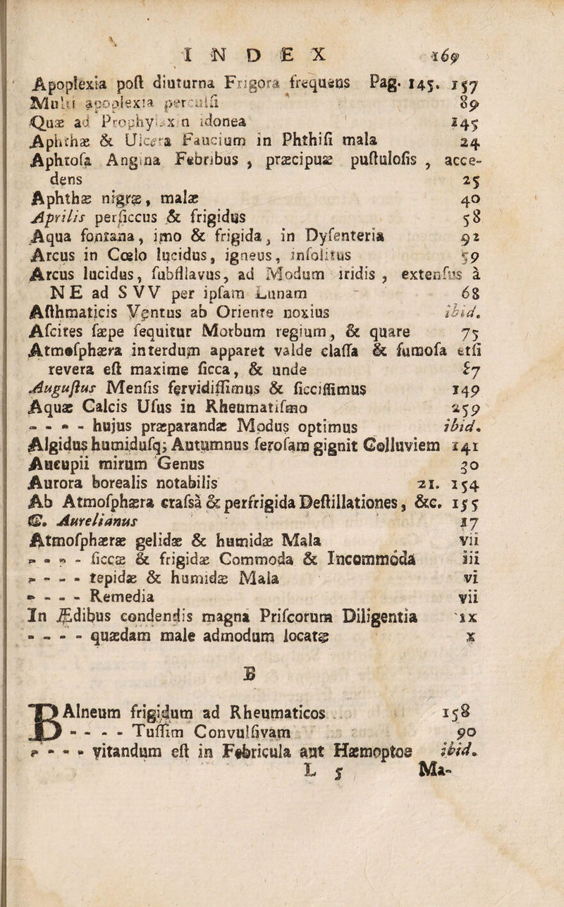 Apoplexia poft diuturna Frigora frequens Pag. 145. 1 37 Mulu apoplexia perculli 89 Quas ad PcophyUx n idonea 245 Aphthae &amp; Ulcera Faucium in Phthifi mala 24 Aphtofa Angina Febribus , prascipuae puftulofis , acce¬ dens 25 Aphthas nigrae, malas 40 Aprilis perficcus &amp; frigidus 58 Aqua fontana, imo &amp; frigida, in Dyfenteria 92 Arcus in Coelo lucidus, igneus, ?molitus 59 Arcus lucidus, fubfllavus, ad Modum iridis, extenfus a NE ad S VV per ipfam Lunam ~ 68 Afthmaticis Yentus ab Oriente noxius ihid, Afcites faepe fequitur Morbum regium, &amp; quare 75 Atmofphasra interdum apparet valde ciafla &amp; fumofa ttfi revera eft maxime ficca, &amp; unde £7 Augujlus Menfis fervidiffimus &amp; ficofiimus 149 Aquas Calcis Ufus in Rheumanfmo 259 - - * - hujus praeparandae Modus optimus ibid, Algidus humidufq; Autumnus ferofara gignit Colluviem 141 Aucupii mirum Genus 50 Aurora borealis notabilis 21. 154 Ab Atmofphgra erafsa &amp; perfrigida Deftillationes, &amp;c. 155 IS, Amdianus 37 Atmofphaeras gelidas &amp; humidae Mala vii ** - « - ficos &amp; frigidae Commoda &amp; Incommoda iii - - - tepidae &amp; humidas Mala vi » - - - Remedia vii In .fdibus condendis magna Prifcorurn Diligentia 'ix - - - - quasdam male admodum iocatg % B B Alneum frigidum ad Rheumaticos 158 - - - - Tuflim Convullivam 90 * - - * yitandum eft ira Febricula aut Hasmopto® Ibid, L 5 Ma»