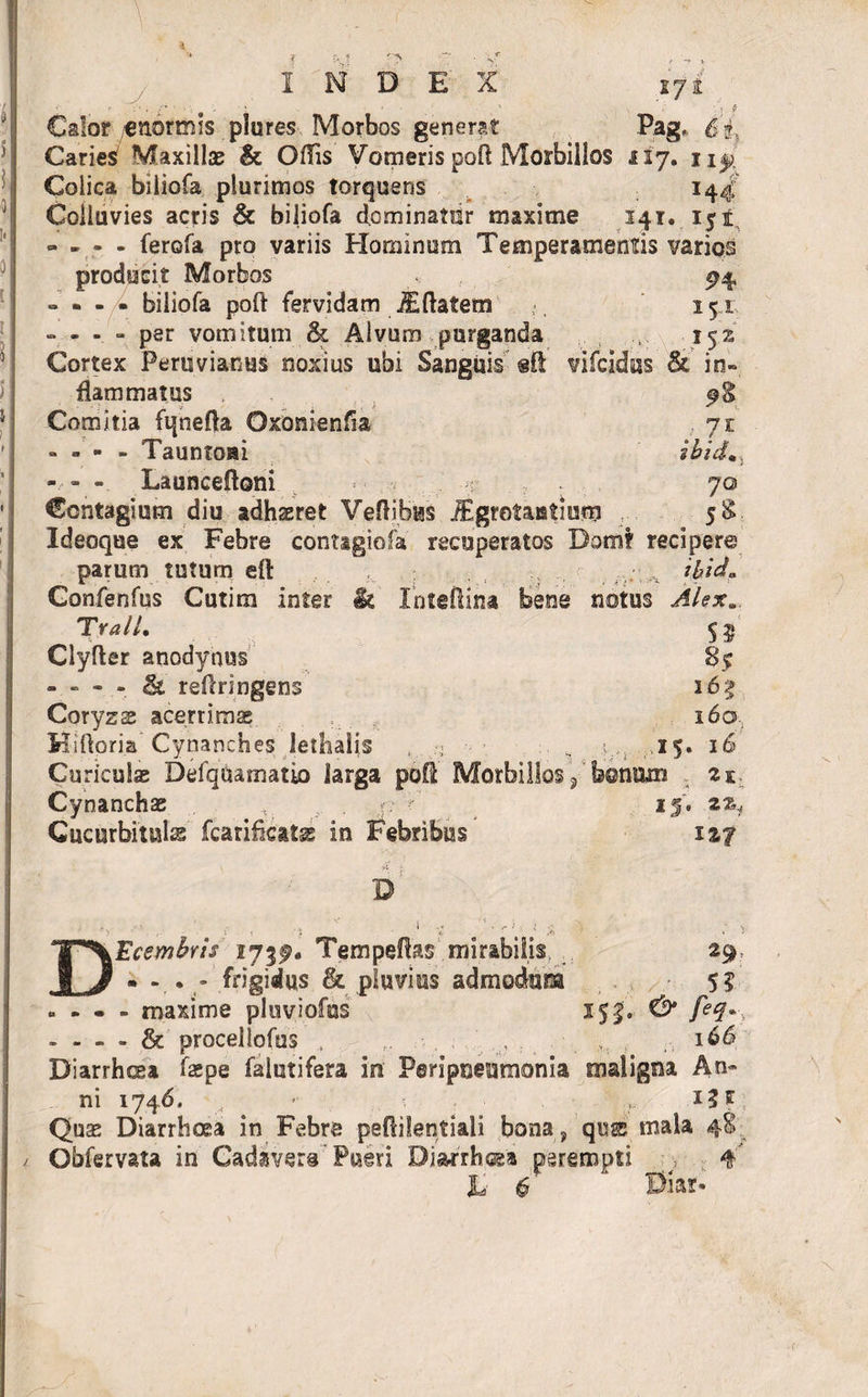 INDEX 171 - I'. ' s :.i f Calor /enormis plures Morbos generat Pag, 6 ?. CarieS Maxilla? &amp; Offis Vomeris poft Morbillos 517. Colica biliofa plurimos torquens 144 Colluvies acris &amp; biliofa dominatur maxime 141, 151 =. - - - femfa pro variis Hominum Temperamentis varios producit Morbos , ^4 » - - • biliofa poft fervidam JEftatem 151 - - - . - per vomitum &amp; Alvum purganda 152 Cortex Peru viantis noxius ubi Sanguis eft vifcidus &amp; in» flammatus ; f $ Comitia fqnefta Oxonienffa 71 - - - - Tauntom ibid., - - - Launceftoni - r .. 70 Contagium diu adhaeret Veftibus jEgrotaatiutg 5$ Ideoque ex Febre contagiofa recuperatos Dom? recipere parum tutum eft , , . *btd* Gonfenfus Cutim inter &amp; In te (lina bene notus Alex*. TralL $5 Clyfter anodynus 8? - - - - &amp; reftringens 165 Coryzse acerrimae 160., Hi flori a’ Cynanches lethaljs , ■■ • .. % ;v: .,15. 16 CurieuSas Defqaamatio larga poft Morbillos 9' bonam 21 Cynanchae I 15'. ^ Cucurbitula fcarificats in Febribus V * }' , - y D DEcembris 173^. Tempeflas mirabilis, 29- • . frigidus &amp; pluvius admodum 5? » - • - maxime pluviofus 152. &amp; feel*\ - - - - &amp; procellofus , r. , . 166, Diarrhoea faepe falutifera in Peripneumonia maligna An~ ni 1746, x i? ff Quae Diarrhoea in Febre peftilentiali bona , quss mala 48 Obfervata in Cadavera Pueri Diarrhoea perempti j . 4