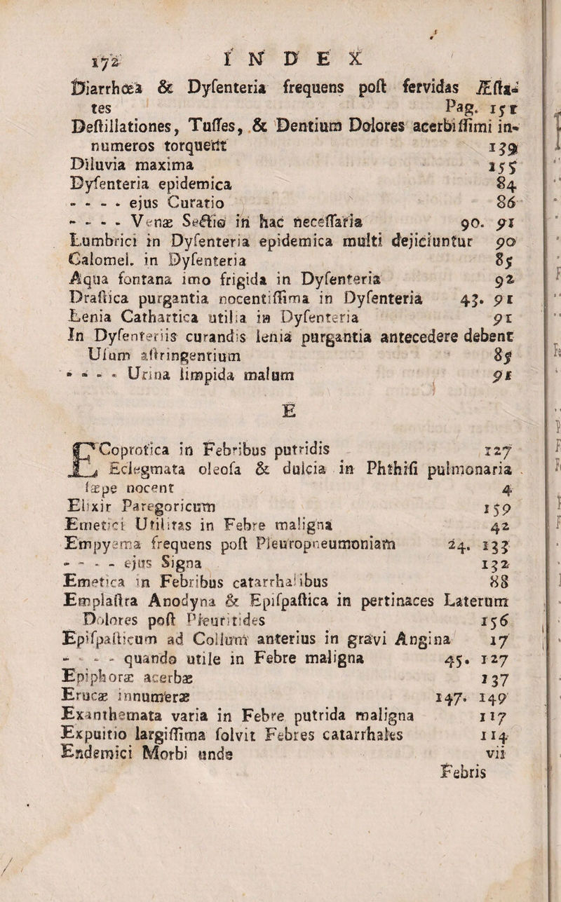 t if£ | I H D E t Diarrhoea &amp; Dyfenteria frequens poft fervidas HElta* tes Pag* iyr Deftiiiationes, Tufles, &amp; Dentium Dolores acerfcnflimi in* numeros torqueri! 139 Diiuvia maxima 25y Dyfenteria epidemica 84 - - - * ejus Curatio 86 * - - - Venae Se&amp;io' iri hac neceflafia 90. pj Lumbrici in Dyfenteria epidemica multi dejiciuntur po&gt; GaiomeL in Dyfenteria 85 Aqua fontana imo frigida in Dyfenteria 9% Draftica purgantia nocentiftima in Dyfenteria 45. pi Lenia Cathartica utilia ia Dyfenteria pi In Dyfenteriis curandis leniat purgantia antecedere debent Uium aftnngentium 85 • * - * Urina limpida malum p* E ECoprotlca in Febribus putridis 127 Edegmata oleofa &amp; dulcia in Phfhifi pulmonaria fas pe nocent 4 Elixir Paregoricum 15P Emetici Utilitas in Febre maligna 42 Empyema frequens poft PJeuropneumoniam 24. 133 - - - - ejus Signa 152 Emetica in Febribus catarrhai ibus 88 Empiaftra Anodyna &amp; Epifpaftica in pertinaces Laterum Dolores poft Pkufitides 156 Epifpaftjcum ad Coiimri' anterius in gravi Angina 17 - - quando utile in Febre maligna 45. 127 Epiphora: acerbas 237 Erucas innumeras 147» 149 Exanthemata varia in Febre putrida maligna n7 Expuitio largiflima folvit Febres catarrhaks 114 Endemici Morbi unde vii- Febris / / /