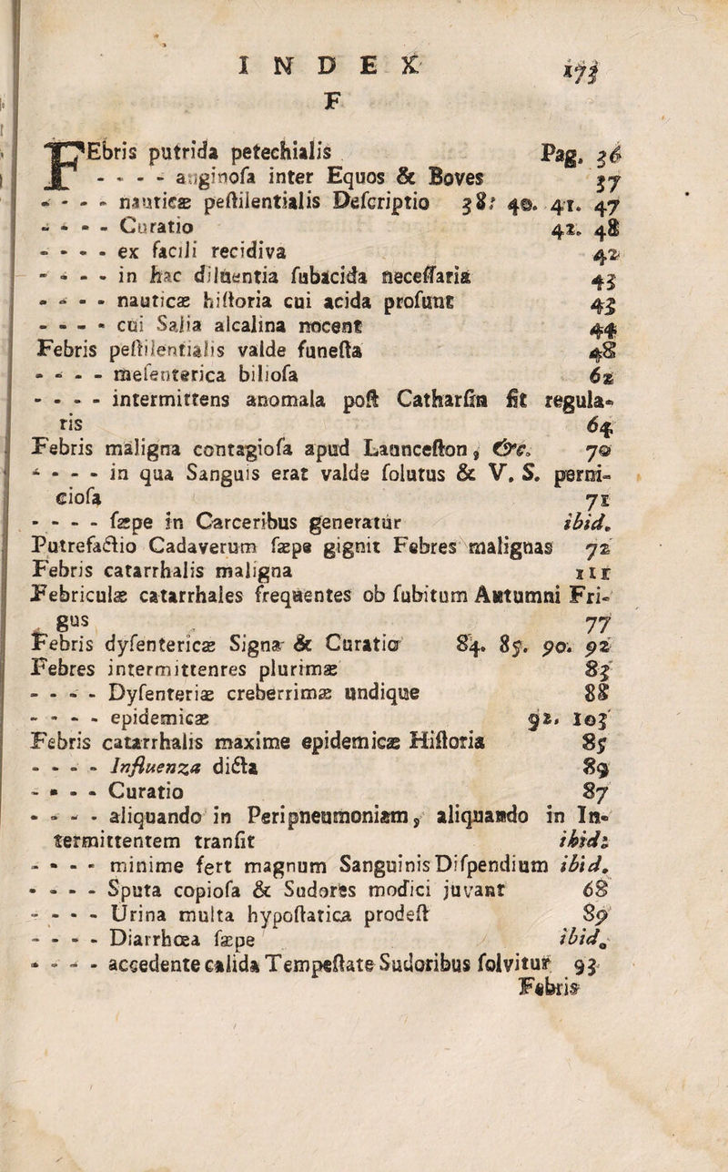 F i FEbris putrida peteehialis Pag8 - * - - auginofa inter Equos &amp; Boves \j nauticae peftilentialis Deferiptio 4©» 41« 47 “ * - - Curatio 41. 48 - - - - ex faci i i recidiva 42? - - - - in lac diluentia fubacida neceffaria 41 * ■ • nauticae hi Horia cui acida profuut 45 - - - - cui Salia alcalina nocent 44 Febris p‘eftile'ntialis valde funefta 4S - - - - meienterica biliofa 6% - - - - intermittens anotnala poft Catharfin fit regula* ris 64 Febris maligna contagiofa apud Launcefton, 7© 4 • - • in qua Sanguis erat valde foiutus &amp; V. S. perni» eiofa 71 - - - - faepe in Garceribus generatur ibid. Putrefacio Cadaverum fasps gignit Febres malignas 72 Febris catarrhalis maligna nr Febriculae catarrhales frequentes ob fubitum Autumni Fri~ _ 8US , . , 77 Febris dyfentericae Signa' &amp; Curatio 84. 8$. po« pz Febres intermittenres plurimae 8$ - - - - Dyfenteriae creberrimae undique 8§ - • * &gt; epidemicae &lt;pi. Ioj Febris catarrhalis maxime epidemicas Hiftoria 85 • - ° - Influenza didla 89 ■ » • • Curatio 87 • » - • aliquando in Peri pneumoniam, aliquando in In¬ termittentem tranfit ibidi - - - - minime fert magnum SanguinisDifpendium ibici. - » - - Sputa copiofa &amp; Sudores modici juvant 6% . Urina multa hypoftatica prodeft 8p - - - - Diarrhoea fsepe ibidQ * - - * accedente calida TempeHate Sudoribus folvitur 9^ Febrit