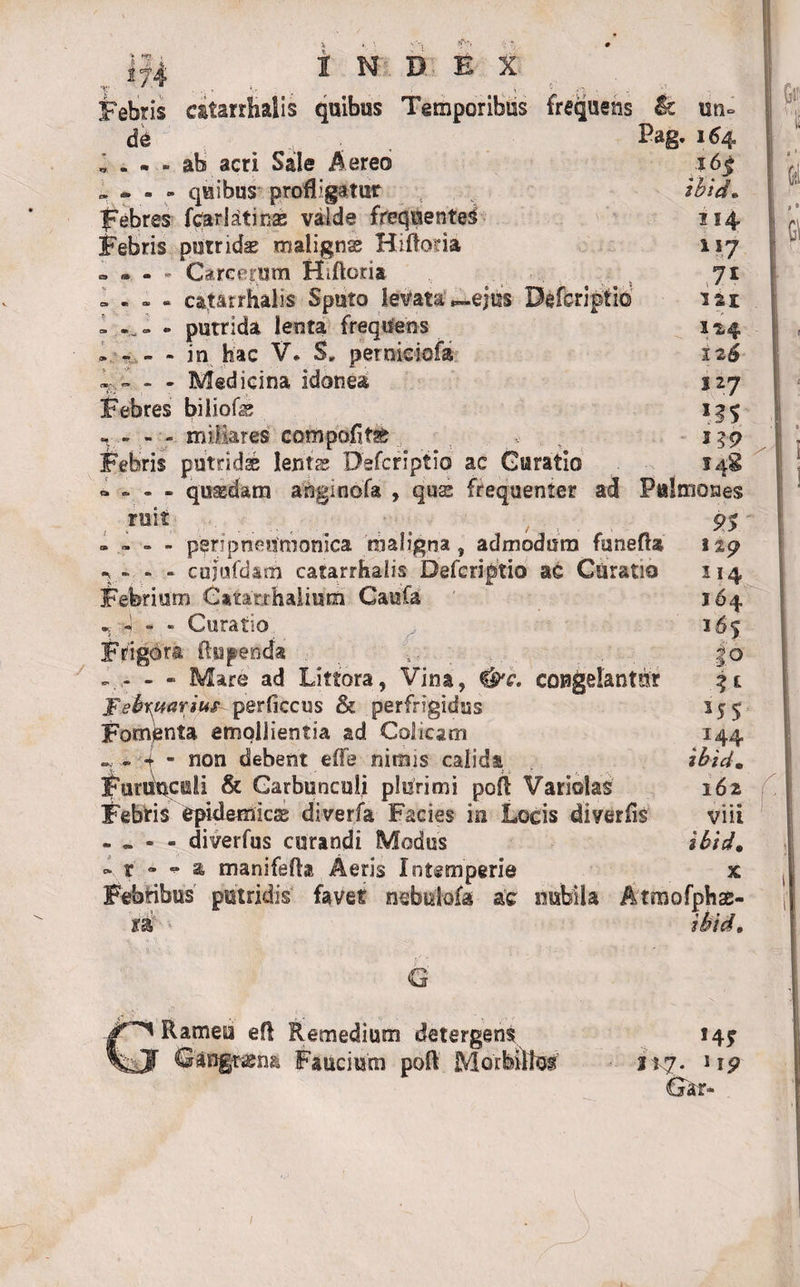, 174 bebris de INDEX c&amp;tarrhalis quibus Temporibus frequens ab acri Sale Aereo . » - - quibus profligatur febres feariatinas valde frequentet Febris putridae maligna? Hifloria • » - * Careerum Hiftoria » - - - catarrfialis Sputo levata ,-ejus Defcriptifli - ~ - - putrida lenta freqtten-s . - - - in hac V. S„ perniciofa - - Medicina idonea Febres biliofe . - - - miliares cofflpofitae Febris putridae lenta; Defcriptio ac Curatio quasdam anginofa , qua; frequenter ad &amp;&gt;(£&lt;&lt;»» ic un» Pag. 164 ibid• 114 i 17 71 isi 124 126 127 i s9 s4g Pulmones ruit • 9$ - - - - peri pneumonica maligna, admodum funefla 149 ^ - - - cujufdam catarrhalis Defcriptio ac Curatio 114 Febrium ^atarrhalium Caufa 164 n h - - Curatio 165 Frigora ftupenda , 5. . |o - - Mare ad Littora, Vina, &amp;c, congelantur 3t Februarium perficcus &amp; perfrigidus 155 Fomenta emollientia ad Colicam 144 - ~ 4 - non debent effe nimis calida ibid. Furunculi &amp; Carbunculi plurimi pofl Variolas 162 Febris epidemicas diverfa Facies in Locis diverfis viii - - - - diverfus curandi Modus ibid. - r • * a manifefla Aeris Intemperie x Febribus putridis favet nebuiofa ac nubila Atmofphae- *&amp; ibid. Q GRamea efl Remedium detergens 14? Gangrasna Faucium poft Morbillos 217. np Gar-