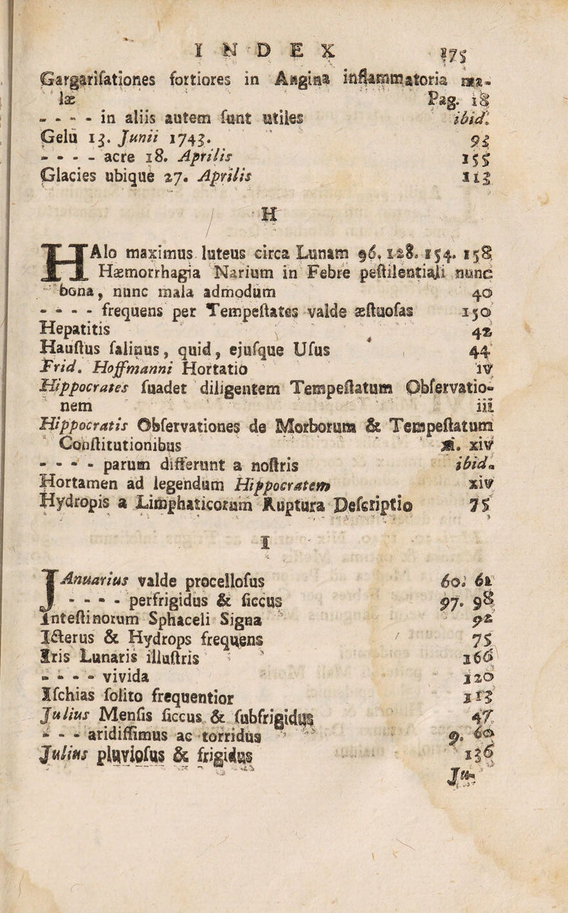 Gargarifationes fortiores in Aagiaa inflammatoria na, Ix Pag. iS - - - - in aliis autem funt utiles ibidi Gelu ij. JW* 1743. . 5?| - - - - acre 18. Aprilis 15^ Glacies ubique 27. Aprilis Sij. H HAIo maximus, luteus circa Lunam §6» xs8. 154. 158, Haemorrhagia Narium in Febre peftilentiali nunc -: bona? nunc mala admodum 40 - - - - frequens per TempeiUtes valde asftuofas 350 Hepatitis ^ 4® Hauftus falinus, quid? ejufque Ufus # 44 Trid. Hoffmanni Hortatio IV Hippocrates fuadet diligentem TempeUatum Qbfervatio» nem ii£ Hippocratis ©bfervationes de Morborum &amp; Tempeftaium 4 Conilitutiombus ’ ? ■ ‘ M. xW - - - - parum differunt a noftris ibid* Hortamen ad legendum Hippocratem xiv' Hydropis a Limphaticoram Ruptura Defcriptio 75 i 4. J Amarius valde procellofus - - - - perfrigidus &amp; ficcus inteftinorum Sphaceli Signa I&amp;erus &amp; Hydrops frequens Iris Lunaris illaftris - - - - vivida Ifchias folito frequentior Julius Menfis ficcus &amp; fubfrigid^ - - - aridiffimus ae torridus ^ Julius pluviofus &amp; frigidus