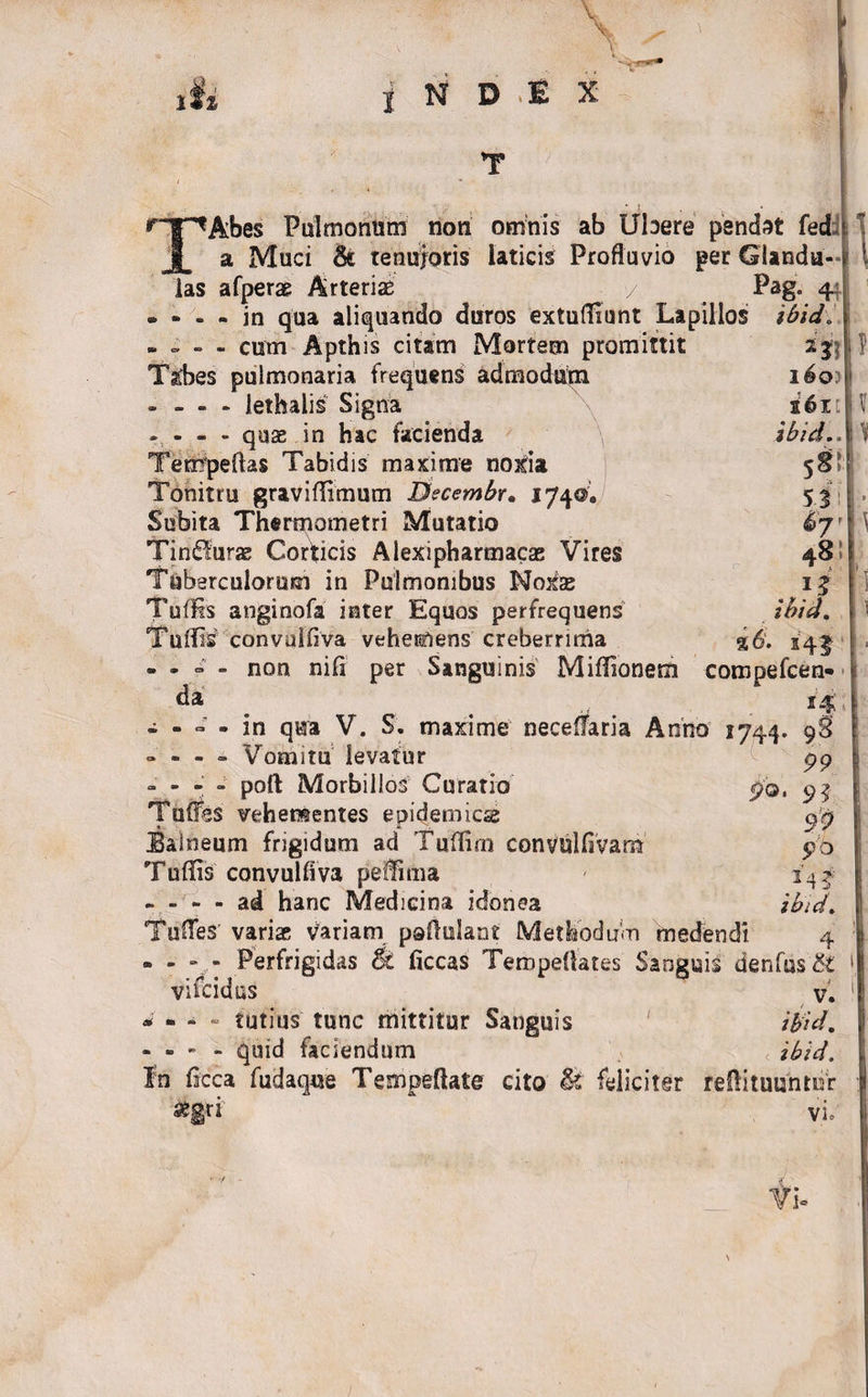 \ is» i N D E X --T TAbes Pulmonum non omnis ab Ubere pendat fed a Muci 6c tenuioris laticis Profluvio per Glandu las afperae Arteriae / Pag. 4: - - - - in qua aliquando duros extuffiunt Lapillos ibid i - cum Apthis citam Mortem promittit Tathes pulmonaria frequens admodum - - - - lethalis Signa - - - - quas in hac facienda Tempeftas Tabidis maxime noxia Tonitru graviflimum Dtcembr. 1740, Subita Thermometri Mutatio Tin&lt;51urae Corticis Alexipharmacae Vires Tuberculorum in Pulmonibus Noxae Tu® anginofa inter Equos perfrequens Tu® convuifiva vehemens creberrima non nili per Sanguinis Miflionem ? aJJ i6q&gt; 2611 ibid..\ 5 3 Sjr da po 1? Ibid. %6. s4|- compefcen- - - « • in qua V. S. maxime neceflaria Anno 1744 - - - - Vomitu levatur - - poft Morbillos Curatio Tuffes vehementes epidemicae Balneum frigidum ad Tuflim convulfivam Tuffis convulflva peffmia - - - - ad hanc Medicina idonea TufleS' variae variam paflulant Methodum medendi - - - - Perfrigidas &amp; ficcas Teropeflates Sanguis denfu$&amp; vifeidus v. * - - - tutius tunc mittitur Sanguis ibid. - - - - quid faciendum &lt; ibid. In flcca fudaque Tempeflate cito U feliciter refibulantur 9§ 99 H 99 pb ibid. 4 segrt vi=