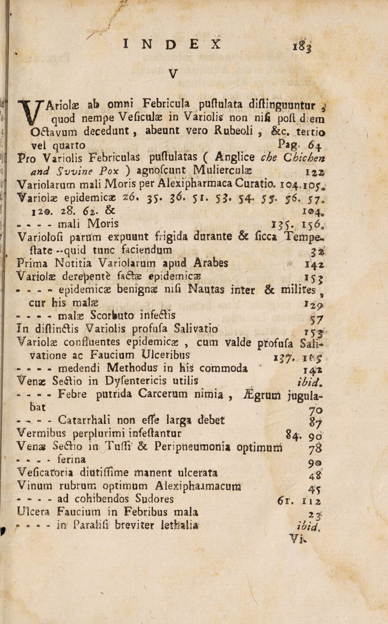 INDEX i»3 V VAtiolse ab omni Febricula pullulata diftinguuntur 4 quod nempe Veficulas in Variolis non nifi poli d em O flavum decedunt, abeunt vero Rubeoli , &c. tertio vei quarto Pag. 64 Pro Variolis Febriculas pullulatas ( Anglice cbe Qbicheri and Svvine Pox ) agnofcunt Mulierculas Variolarum mali Moris per Alexipharmaca Curatio. 104.105* Variois epidemicas 26. 35. gd. 51. 53. 54. 55. 56, 57^ 120. 28. 6z- & 104* - - - - mali Moris 156, Variolofi parum expuunt frigida durante & ficca JTempe- ftate-quid tunc faciendum Prima Notitia Variolarum apud Arabes 142 Variolas derepente fsffs epidemicas 15j - - - - epidemicae benignae nili Nautas inter & milites cur his mals i2<> - - - - malae Scorbuto itlfeflis cj In diflinftis Variolis profufa Salivatio 7y«L Variols confluentes epidemicas , cum valde profufa Sali¬ vatione ac Faucium Ulceribus * - - - - medendi Methodus in His commoda ’ 142 Venae Se&io in Dyfentericis utilis ilid. - - - - Febre putrida Carcerum nimia , JEgrum jugula¬ bat Catarrhali non elfe larga debet Vermibus perplurimi infeflantur Vena Se&io in Tulli' & Periptteumonia optimuiti * - - - ferina Veficatoria diutilTime manent ulcerata Vinum rubrum optimum Alexiphaimacura - - - - ad cohibendos Sudores Ulcera Faucium in Febribus mala r • • - it* Paralili breviter iethalia 70 87 84. 90 78 90 45 11 z v23: tbid.