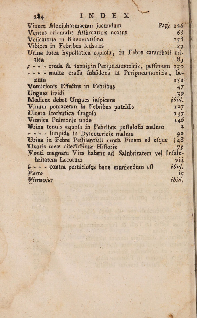 * ' \ ■ t 1*4: INDEX ^ Vinum Alexi pharmacum jucundum Pag* 126 Ventus orientalis Aflhmaticis noxius 68 Veficatoria in Rheumatifmo 158 Vibices in Febribus lethales 39 Urina lutea hypoftatica copiofa, in Febre catarrhali cri¬ tica 89 f - - - cruda & tenuis in Peripneumonicis, peflimum 150 - - * - multa crafla fublklens in Peripneumonicis 9 bo¬ num 151 Vomitionis Effedlus in Febribus 47 Ungues lividi 39 Medicus debet Ungues infpicere ibid. Vinum pomaceum in Febribus putridis 127 Ulcera (corbutica fungofa 137 Vomica Pulmonis unde 146 Wrina tenuis aquofa in Febribus puftulofis malum 2 » - - - limpida in Dyfentericis malum 92 lirina in Febre Peililentiali cruda Finem ad ufque j 48 Uxoris mex dile£Viffimas Hiftoria 7$ LV©nti magnam Vim habent ad Salubritatem vel Xnfalu- feritatem Locorum vili - contra perniciofos bene muniendum eft ibid. Varro ix ¥umvi»S ibid»
