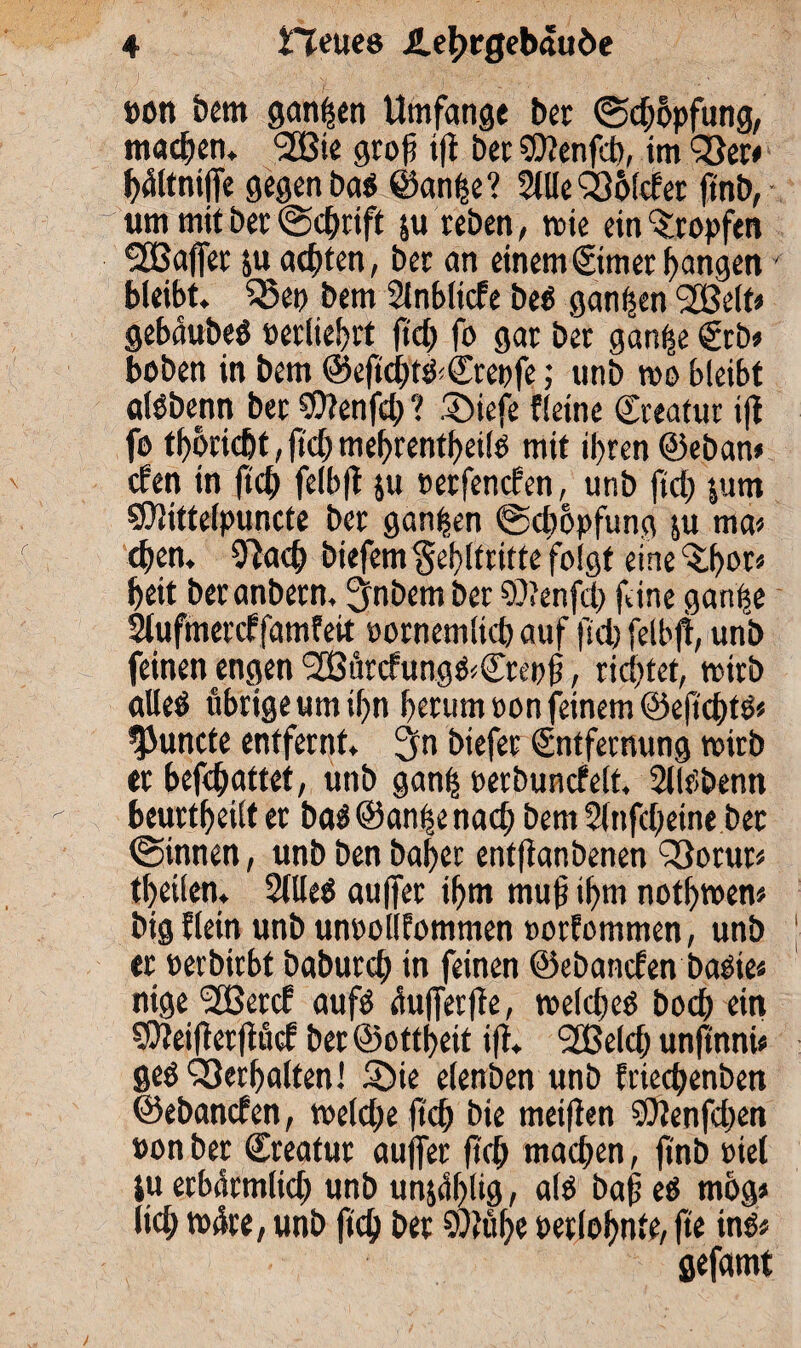 »ott bem ganzen Umfange ber (Stopfung, machen* <2Bte grofi ifl ber SOlenfeb, im 93er* bältniffe gegen baS ©anfje? Sille Qlölcf et ftnb, um mit ber ©cfrift §u reben, wie ein tropfen ‘SßafTer ju achten, ber an einemEimer bangen- bleibt. 93ep bem Slnblicfe beS ganzen SSBelf* gebäubeS »erliefet fiel) fo gar ber ganfe Erb* hoben in bem ©eficbt&Crepfe ,* unb wo bleibt ölSbenn ber $}?enfcl; ? Siefe fleine Creator ifl fo tboriebt, (leb mebrentbeils mit ihren ©eban* efen in (ich felbft ju »etfenefen, unb ftcf> |um ©Hittefpuncte ber ganzen ©cfopfung &u ma* eben. Slacb biefem $eblfritte folgt eine‘Sbot* beit beranbern, Zubern ber 9)?enfcb fine ganfse Slufmercffamfeit »ornemlicb auf fiel) felbft, unb feinen engen 9£ürcfungS<©reofj, rieftet, wirb alleö übrige um ifn herum »on feinem ©efiebts* ’JJuncte entfernt. 2fn biefet Entfernung wirb er befefattet, unb ganf »erbuncfelt. SllSbenn beurteilt er baS@an(fenacb bem Sinfcfeine ber ©innen, unb ben bafer entflanbenen QSotur* tbeilen. SllleS auffer ihm muff ihm notfwen* big flein unb unoollfommen »orfommen, unb er »erbirbt baburcf in feinen ©ebanefen basie* nige <2£etcE aufs üufferfte, welches boeb ein SOteifterftücE bet ©ottfeit ifl. Sfßelcb unfi'nni* ges Verhalten! Sie elenben unb frieefenben ©ebanefen, welche ftcb bie meiften SOtenfcfen »on ber ©reatur auffer ftcb machen, flnb »iel ju erbärmlich unb unzählig, als baff es m&g* lief wäre, unb fief ber SQJtibc »erlobnte, fte ins* gefamt