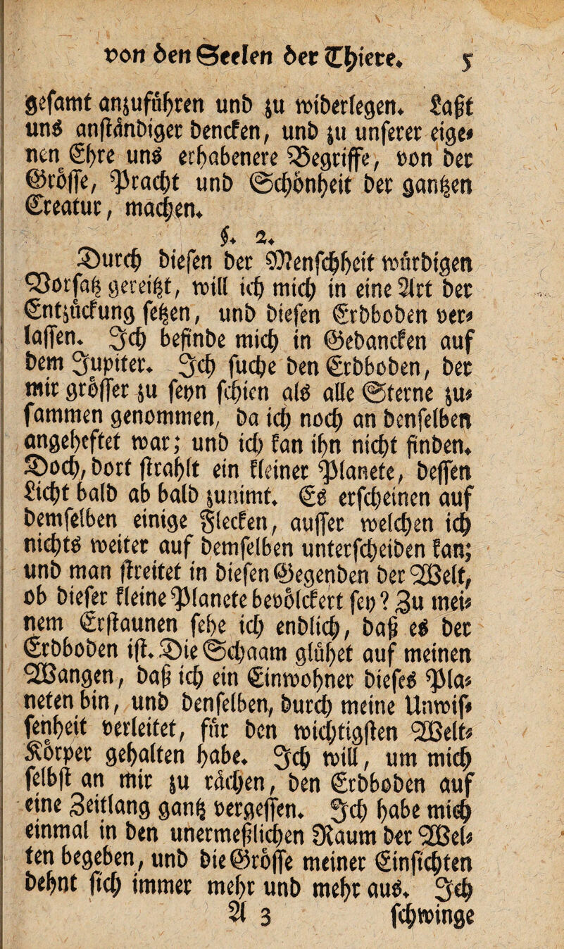 gefamt anjuföbten unt» ju wiberlegen* Saft un$ anfMnbiger Detlefen, unt» ju unferet eige» nen 6l)re unö erhabenere begriffe, oon bec @ro|Te, Fracht unb ©cfonfyeit Der ganzen ©reatur, madjen. §* 2, 35urcb biefen ber SÜlenfdjfjeit rmubigen Q5orfa^ gereift, will id) mich tn eine 2lct bec ©ntsuefung fe^en, unb biefen ©rbboben oer* : laflen. 2db beftnbe mid) in ©ebanefen auf bem Jupiter. 3<b fuebe ben€rbboben, bec mir grbffer ju feon feinen alö alle (Sterne ju» fammen genommen, ba teb noch an benfelben angebeftet mar; unb id) Ean ifn nicht fnben* 5oocb, bort f tablt ein Eieiner ^lanete, beffen Sicft halb ab halb summt. erfebeinen auf bemfelben einige glecfen, auffer welchen ich nieftö weitet auf bemfelben unterfdgeiben Ean; unb man freitet in biefen ©egenben ber l2Belt, ob biefer Eleine^lanetebeoolcfert feig ? $u mei* nem ©rfaunen feige id; enblicb, baf e$ bec ©rbboben iji.3)ie@d)aam glül;et auf meinen ^Bangen, baf ich ein ©inwobner biefetJ ^3la* netenbin, unb benfelben, burd) meine Unwif* fenbeit oerleitet, für ben wid;tigfen SBelt* Äotper gehalten habe. 2fd) toiU, um mich felbft an mir ju rieben, ben ©rbboben auf eine Seitfang gan£ oergejfen. 5d> b<f>e mi<b einmal in ben unermef lieben üiaurn bec ‘jJBel* ten begeben, unb bie@rö|fe meiner ©injtcbten bebnt ftcb immer mehr unb mehr auti. 3$ 21 3 febwinge