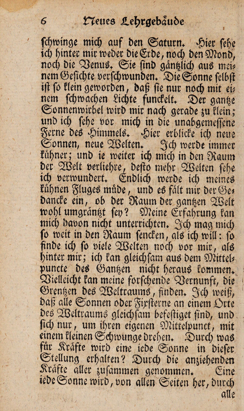 fdjwinge mich auf ben «Saturn. «gier fef>c ich Gintec mit webet bie©be, nod) Den SDJonb, nod) Die QSenuS. Sie ftnb gänhlid) aus men nem@ejtchte »erfd)wunben. $>ie Sonne felbft ift fo Hein geworben, baf fte nut nodj mit ei« nem fchwacben Sichte funcfelf. Söet ganfje Sonnenwitbel wirb mit nach getabe $u Eiein; imb id) febe oor mich in bie unabgemeffene gerne beS #immels. #ier erbliche ich neue «Sonnen, neue ^Belten, Jfd) werbe immer föhnet; unb ie weifet idj mich in ben Üvaum bet 2Be(t oerliebte, befto me()t ^Belten febe id) »etwunbetf. (Inbltd) werbe id) meines Eübnen glugeSmübe, unb es fdlf mir ber©e« bancfe ein, ob ber Ovaumber ganzen <2Be(t wof)l umgran^t fep ? ö)?eine ©fabtung !an nitd) baoon nicht unterrichten. 3d) mag mid) fo weif in ben SRaum fencf en, als tch will: fo ftnbe tch fo »tele gelten noch oor mir, als hinter mir; ich Hin gleich fam aus bem Mittel* puncfe beS «Sanken nicht befauS fomrnen. S3ielletcht Ean meine forfchenbe Vernunft, bie ©rennen beSWeltraums, finben. ^d) weif, bajj alle Sonnen obergipfletne an einemörfe beS Weltraums gleidjfam befolget ftnb, unb ftd) nur, um ihren eigenen ©iittelpuncf, mit einem deinen «Schwünge breben. ©urd) was für Strafte wirb eine icbe Sonne in biefer «Stellung erhalten? SDurd) bie an&tehenben Kräfte aller jufammen genommen. ©ne iebeSonne wirb, oon allen Seifen her, bitrch alle