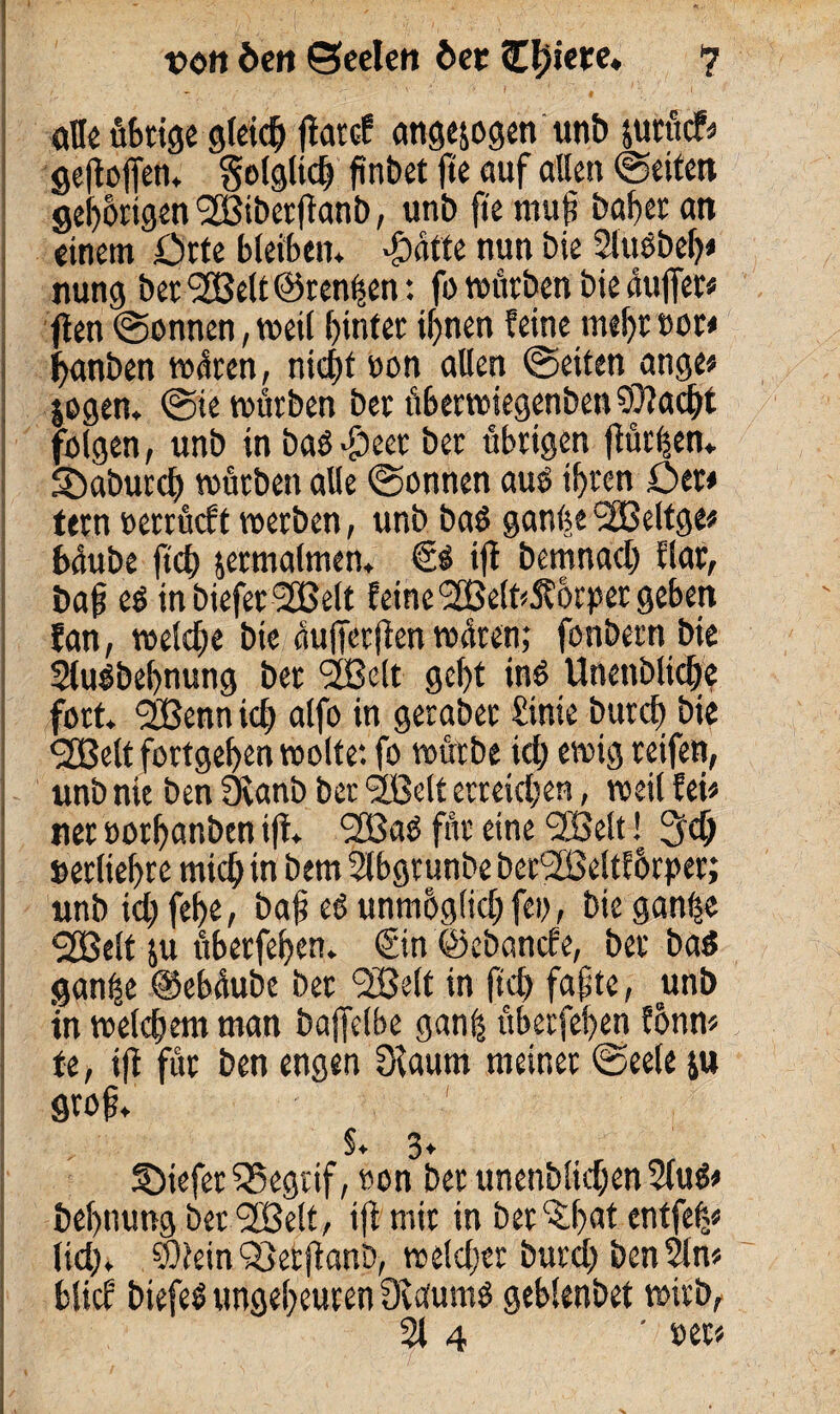 alle übrige gletc^ jlatcf angejogen unb jurttcf* gefloffen. folglich finbet fte auf allen (Seiten gehörigen (2öi&erjlant), unb fte mit)? bafer an einem örte bleiben* *g>atte nun bie 2luebeh* nung bettelt ©rennen: fo würben bie äußer* flen @onnen, weil hinter ihnen feine mehr oor* ßanben wären, nicht oon allen (Seiten ange* jogen. (Sie würben ber überwiegenben93?acht folgen, unb in baö^eer ber übrigen ßürhen. Sbaburch würben alle (Sonnen auö ihren Der* tern oetrücft werben, unb baö ganhe SfBelfge* baube ftch zermalmen, €0 ift bemnach flat, baf eö inbiefer^Belt feine <2Belt*5?6rper geben fan, welche bie äußetßen wären; fonbern bie 2(u$bebnung ber 2ße(t geht in$ Unenblicße fort. ‘SBenn ich alfo in geraber £tnie burch bie <2Belt fortgehen wolte: fo würbe ich ewig reifen, unb nie ben 3fanb ber 'jßelt erreichen, weil fei* ner oorhanben iß* ^Baö für eine <2Belt ! Sich »erltehre mich in bem Slbgtunbe berSßeltforper; unb ich febe> bat? eö unmhglichfeo, bie gan£e <2Belt ju uberfehen. (Sin ©ebancfe, ber ba$ gan^e ©ebäube bet <3Belt in ftch fafte, unb tn welchem man baffelbe ganß uberfehen fonn* te, ifi für ben engen 3caum meiner (Seele ju groß. §♦ 3* ©iefer55egrif, non ber unenblichen 2lu$* behnung ber <2Belt, iß mir in ber^h«* entfefc* lieh* SOiein Ö}erßanb, welcher burd) ben 2ln« blief btefeö ungeheuren fEaunw geblenbet wirb, 21 4 ‘ per«