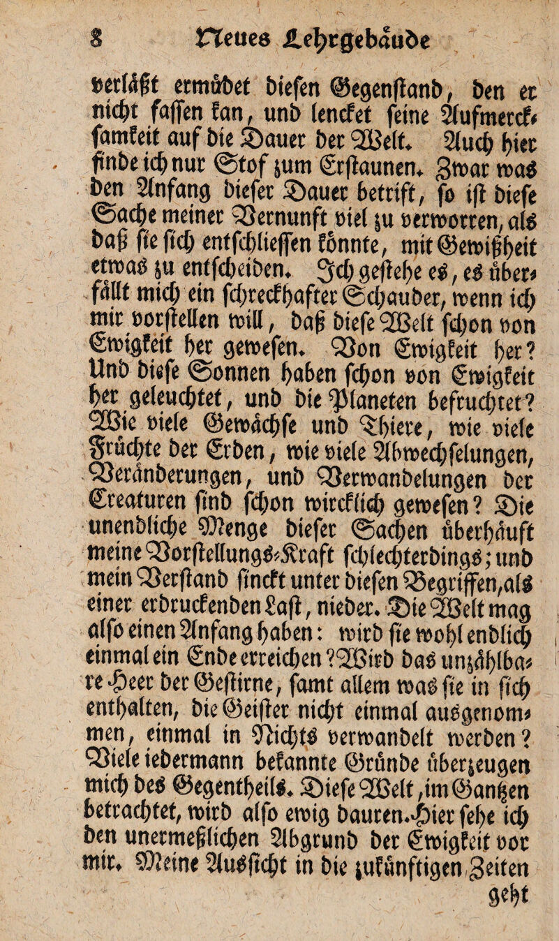 etmübef biefen ©egenftanb, ben ec nicht fallen fan, unb lendet feine Slufmercfr famfeit auf bie Sauer bec 2Belf. 5Xuc£; f>iec • fmbeichnur @tof jum (Srftaunen, gwar wag ben Anfang biefer Sauer betriff, fo ift biefe (Sache meiner Vernunft »iel zu »erwarten, alg ba^ jte It'ch enffcblieflen konnte, mit ©ewif heit etwaö ju entfchciben. 3cb gefiehe eg, eg übet« fallt mich ein fehreefhaftet ©chauber, wenn ich mir »orftellen will, baß biefe <2Belt fchon non €wigfeit her gewefen. <23on Ewigkeit her? Unb biefe (Sonnen haben fchon »on Ewigkeit her geleuchtet, unb bie Planeten befruchtet ? 9JBie »iefe ©ewachfe unb ‘Shiete, wie Diele Suchte ber (Srben, wie Diele Slbwechfelungen, Q3eranberungen, unb QJetwanbelungen bet Kreaturen ftnb fchon wirefiieh gewefen ? Sie unenbliche $?enge biefer Sachen überhäuft meine 93or|tellungg>5?raft fchlechterbingg;unb mein QSerfianb fineft unter biefen Gegriffen,alg einer erbruefenben Saft, nieber. Ste Sfßelt mag alfo einen Anfang haben: wirb jte wohl enbitch einmal ein <£nbe erreichen ’^ötrb bas un^flba* te^eer beröejtirge, famt allem wagfie in fich enthalten, bie ©elfter nicht einmal auggenom* men, einmal in Sftichtg Derwanbelt werben? Q5ie(e iebermann befannte ©rünbe überzeugen - mich beg ©egentfeilg. Siefe 3Q3elt ,tm ©anifen betrachtet, wirb alfo ewig bauren.^ier fehe ich ben unermeßlichen Slbgrunb ber (Swigfeit doc mir, Steine Slugjtdjt in bie zukünftigen Seiten geht