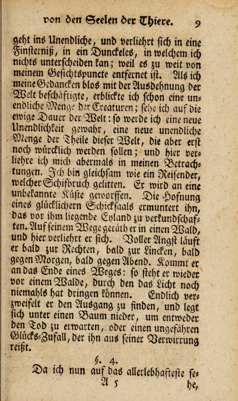 Seht ine Unenbtiche, unb »erlieljrt fid) m eine gmfternif, in ein SDundeteS, in weldjem icö nid;fö unterfdjeiben fern; weil ei 511 weit gon meinem ©efid;tSpuncte entfernet ifl. 3i(g id) meine ©ebanefenbtos mit bet SluSbehnung bec 2Be(t befcbäftigfe, erblicfte id> fc$on ein? um enbtiche ®?enge b er Kreaturen; fei>e ich auf bie etvige Stauer ber <3Bett: fo werbe icj) eine neue Unenblidjfeit gewahr, eine neue unenbltdw ®*enge bec $l>eite biefer VSett, bie aber er|1 noc^ wureftid) werben fotfen ,* unb hier »er« (iel>re id) mid) abermals in meinen Vefracfc* fungen. 3t d) bin gteieOfam wie ein 3teifenber, we(d)er ©d)ifbruch gelitten, gr wirb an eine unbefannte 5täfte gewürfen. 5öie d)ofnung etneS gtucEtidjern @d)tcffaaIS ermuntert ti)n, bas Bor if>m tiegenbe ggtanb ju Bertunbfcbaf* ten. Stuf feinem *2Bege gercitb er in einen 26atb, unb &ier üerliehrt er |td}. Voller Stngji tauft er batb jur Rechten, batb juc finden, halb gegen borgen, batb gegen Stbenb. Äommt ec an bas gnbe eines 2BegeS: fo fester wiebec »ot einem 2Balbe, burd) ben bas £id)t nodb niemals hat bringen Eonnen. gnblid) oer* zweifelt er ben StuSgang 511 ftnben, unb legt Hd> unter einen Q3aum nieber, um entwebec A-r *? ,f?artfn/ ^er einen ungefähren ©lttcrs«3ufa!l, ber ihn aus feiner Verwirrung tefj nun nuf i)a$ dktleb^afteftc (t* 2t 5 he,