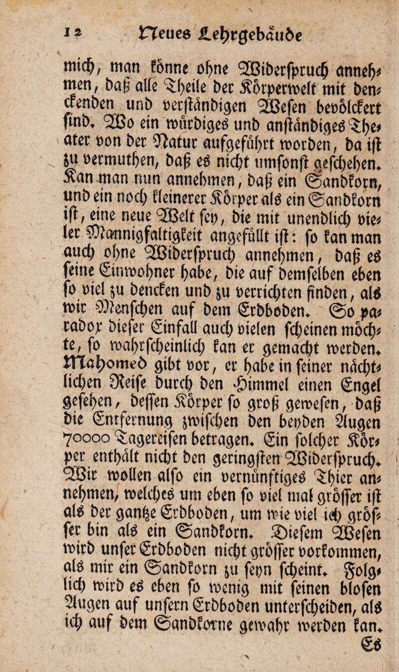 t%eue$ Hetjrgebau&e ttitc^, man fönne ohne 2Biberfptuch amtfy men, baf alle Pfeile bec Äorperwelt mit ben« cfenöen unb »erjMnbigen 2ßefen beeolcfett ftnb, 26o ein wtitöiges unb an|tanbigeö 2he> citcr öort ber 2£atur aufgeführt worben, ba i(t ju oermuthen, ba§ e$ nid)t umfonft cjcfd^ef>cn* Äan man nun annebmen, bafj ein ©anbfotn, tmb ein nod) fleinerer Äorpec alö ein ©anbfor n W» eine neue «Belt fcp, bie mit unenblich oie* ler SÜtannigfaftigfeit ungefüllt ift: jo fan man auch ohne 2öiberfprud) annehmen, ba§ e$ feine (Einwohner habe, bie auf bemfelben eben fo oiel $u DcncPen unb ju Dementen jinben, als wir SOtenfc&en auf bem «Srbboöen. @o pa< tabop biefer (Einfall auch Dielen fcheinen moeb* te, fo wabrfdjeinlid; fan er gemacht werben, JTTal)omeö gibt oor, er f>abe in feiner nücbf* lidjen 3leife burei) ben Fimmel einen (Engel gefeben, helfen Körper fo grof gemefen, bag bie (Entfernung &wifd)en ben bepben Slugen 70000 iagercifen betragen. (Ein joidper Mt* per enthalt nicht ben geringen 2Biberfpruch. 2Bir wollen alfo ein oernünfttgeo 2bier am nehmen/ welches um eben fo oiel mal groffet ijt fllS ber gan|e ©bboben, um wie oiel ich grof* fer bin als ein ©anbforn. liefern 26efen wirb unfer ßrbboben nicht greifet oorfommen, alö mir ein ©anbforn ju fepn fcheint. §ofg* lid) wirb es eben fo wenig mit feinen blofen Slugen auf unfern (Erbboben unterfcheiben, als id; auf bem ©anbforne gewahr werben fan. £S /