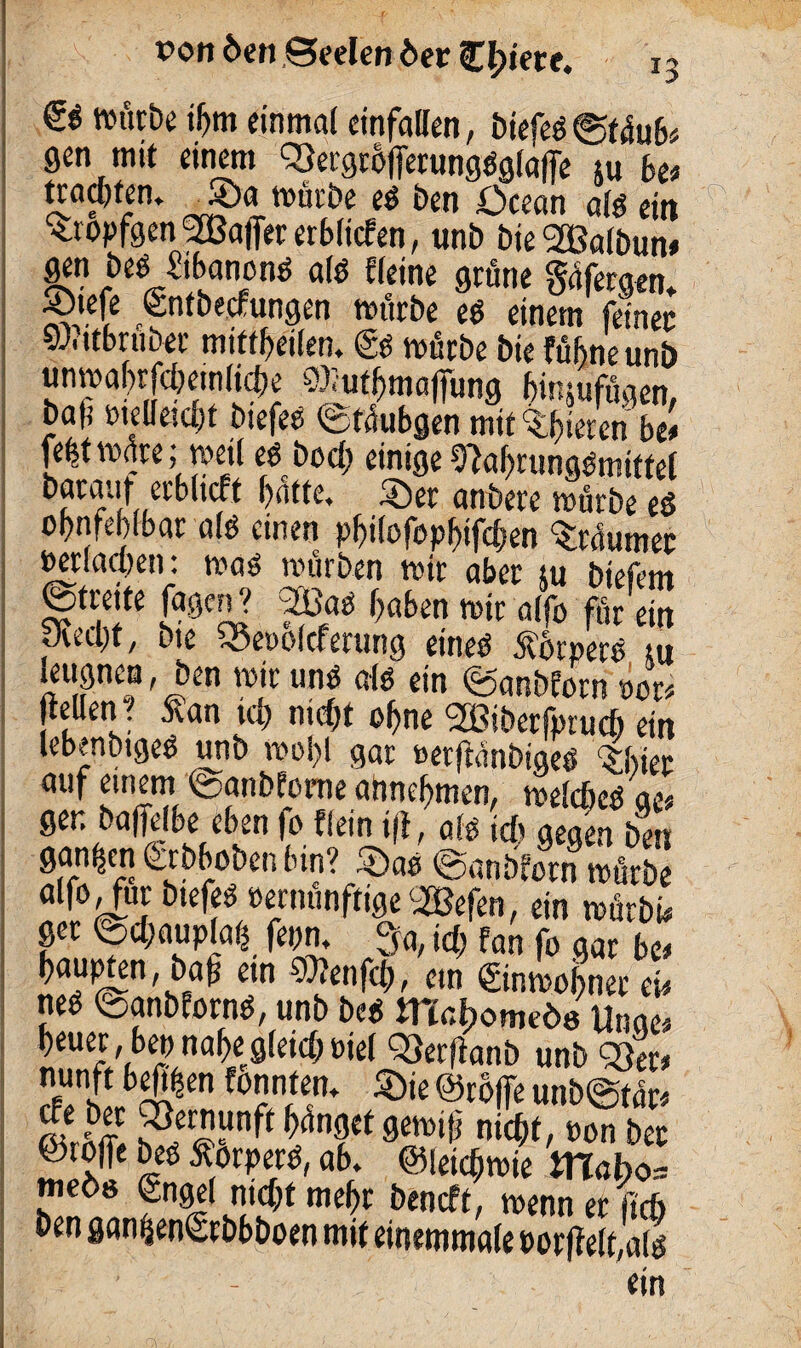 & nn'xtbe ihm einmal einfallen, biefeg©t4ub< gen mit einem ^ergrofferunggglalfe 5u be* tramfen» _Sa mürbe eg ben öcean alg ein •tropfgen Stßajfer erblichen, unb bie <2Balbun* gen beg Sibanong alg «eine grüne Safergen* ®tefe entbecfungen mürbe eg einem feiner yJc ttbruber mittbeilen, €g mürbe bie fübneunb unmabrfcbemlicbe ©lutbmafiimg binsufügen, baf vielleicht biefee ©tüubgen mit gieren be* fe|t mare; meil et hoch einige 9}abrunggmiftel barauf erbltcff batte, Ser anbete mürbe eg obnfeblbar alg einen pbilofopbtfcben ^raumer verlachen: mag mürben mir aber tu biefem ©trette fagen? 3£>ag haben mir alfo für ein Jvecbt, bte Söetiofcferung eineg torperg tu icugneu, ben mir ung alg ein ©anbforn oor* (teilen. Äan ich nid)t ohne 2Bibetfpruch ein lebenbigeg unb mobl gar »erftanbigeg ^bier auf einem ©anbfome ahnebmen, melcbegae* gen baffelbe eben fo «ein i(l, alg ich gegen ben ganzen ferbboben bin? Sag ©anbforn mürbe alfo^ur btefeg vernünftige SBefen, ein mürbt* ger ©cl)aupla(5 fepn, 9^ id} fan fo gar bc* baupten, ba^ ein 97?enfch, ein ©nmobner cu neg ©anbforng, unb beg mabomeöo Unae* beuer , bep nabe gleich viel 93er(tanb unb 23er* nunft bebten fonnten. Sie @ro|fe unbigtfe ätbff nicht, von ber ©toffe beg Äorperg, ab. ©leichmie m«bo= »neös gngel nicht mehr beneft, menn er lieft ben gan(jen<Srbbboen mit einemmale vor jfelfalg ein 'fA