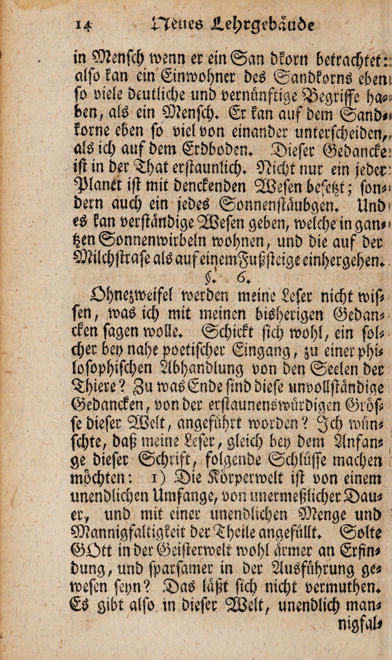 in ?9Jenfch wenn er ein ©an Morn befragtet: aifo fan ein ©nmobner beb ©anbfornö eben: fo »iele Deutliche unb eetnünfiige begriffe &a* feen, alb ein SDtenfcf). ©fan auf Dem ©anb»* ferne eben fo oiel »on etnanber unterfchetben,, alb ich auf bem ©Dboben. tiefer ©ebanefe tfi in ber %hat erftaunlich. Oficht nur ein jebet planet ift mit benefenben Söefen befept; fon«* betn auch ein jebeb ©onnenjlüublen. Unb tb fan »erftünbige 2Befen geben, weldEje in gan»> hen©onnenwirbeln wohnen, unb Die auf bet ^tilch|frafea!baufeinem$uj$eigeeinf)ergehen. $' ■ 6. öhne&weifel werben meine Sefet nicht wif* fen, wab ich mit meinen bisherigen ©eban« eben fagen wolle, ©chicft fiel) wof)(, ein fol« eher bet) nahe poetifefjet Eingang, ju einer pf)it (ofophifehen 21bl)anblung oon ben ©eeien bet ^f)iete? 3uwab©tbefmbbiefe uneollfMnbige ©ebanefen, »on ber erfiaunenbwürbtgen ©rof* febiefer Sßelt, angeführt worben? 3$ wun« fchte, baf meine Sefer, gleich bep bem Slnfan« ge biefet ©chsift, folgenbe ©chftljfe machen i machten*. 1) 5öte Sfbrperwelt ift oon einem unenbficheit Umfange, »on tmermef liehet SDau« eeT unb mit einer unenbüchen SDtenge unb SDtannigfaltigfeif ber ($t)eile angefüllt, ©ölte ©Ott in ber ©eifierwelt wohl ürmer an ©ftn« bung, unb fpatfamer in ber 2iubfüf)rung ge« wefen fcp? 5Dab lajjt ftch nicht oermuthen. €t gibt alfo. in biefet 2Bc(t, unenblich man« nigfal#