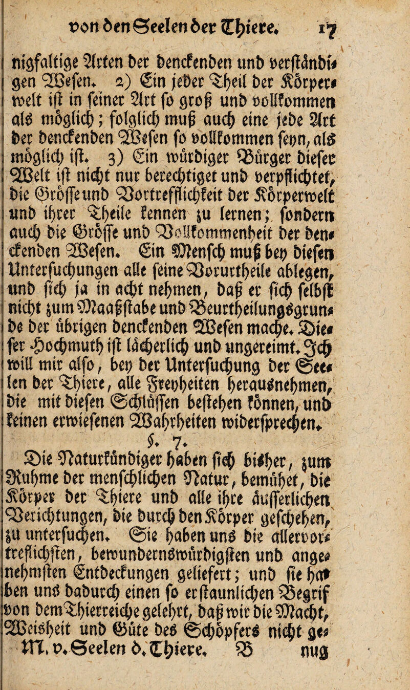 nigfaltige 2(rten bec bcncfenben unb eerßünbt« gen ‘SBefen. 3) <£in jebet ber Körper» weit ift in feinet 2lrt fo groß unb »ollfommen al$ möglich; folg lief) muß auch eine jebe 2(rt ber beuefenben 5Befen fo »oUtommen fepn, als möglich ift. 3) @n wütbiger bürget biefec S2Be(t iß nicht nur berechtiget unb »erpflicbtet, bie ©roffeunb QSortreffficfjfeit ber ävörperwelt unb ifrer Pfeile fennen ju lernen; fonbern auch bie ©röjfe unb SSoHfommenfeit ber bene efenben 2Befen. €in ®Otenfch muß bep biefeti Unterfucßungen alle feine Qßorurtheile ablegen, unb ßcß jo in acht nehmen, baß er ß<h felbfE nicht jum 9)?aaßßabe unb SSeurtheilungSgtun« be ber übrigen benefenben <2Befen mache. Sie« fer ^oeßmutb iß (überließ unb ungereimt. 3cß will mit alfo, bep bet Unterfucßung ber <See# len ber ^hiere, alle Srepheiten herauänehmen, bie mit biefen ©dßüjfen beßeßen fönnen, un£> feinen erwiefenen Slßahvheiten wiberfpreeßen* J. 7. $Öie tftaturfünbiger haben ßch bisher, $utw fXuhme ber menßhlichen Statur, bemühet, bie Äotpev bet 'Shiere unb alle ihre äußerlichen <23ericßtungen, bie bureß benÄörper gefeßeßen, ju unterfueßen, @ie haben unö bie allereot« treßichßen, bewunbernöwürbigßen unb angee nehmßen (Sntbecfungen geliefert; unb ße ha» ben ums babureß einen fo erßaunlicßen SSegrif »on bem^hiecreieße gelehrt, baßwirbieSßacßt, 9£Beiöheit unb ©üte beö ©cßöpfet» nicht ge« Xtt, t>. Seelen Ö.Cßiere, tö nug