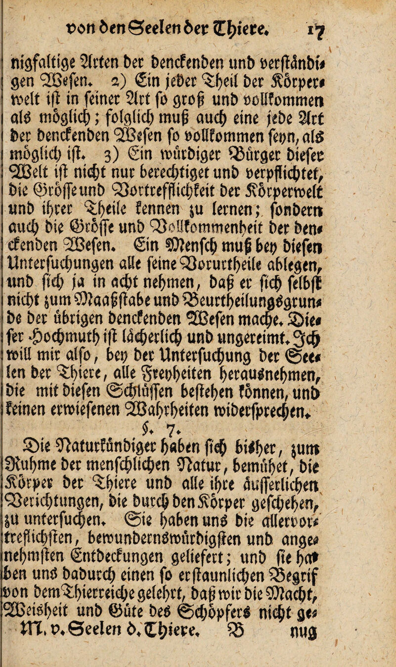 ■ f '» '■ . S? '  nigfalttge Sitten bet bencfenben unb eetff5nbt« gen SBefen, 2) ©n jeber ^etl ber $6rper« weit ifl in feinet 2lrt fo groß unb »ollfommen als mhglich; folglich muß auch eine febe 3lrt bet bencfenben Wefen fo »oHfemmen fepn, als möglich ifl. 3) ©n wütbiger bürget biefee Welt ifl nicht nut berechtiget unb »erdichtet, bie (Stoffe unb Borttefflichfeit bet Jvorperwelt unb ihrer ^h>eile fennen $u lernen; fonbem euch bie ©rhjfe unb Benommenheit ber ben« efenben Wefen. ©n SOlenfch muß bep biefeti Unterfuchungen alle feine Borurtheile oblegen, unb jt<h ja in acht nehmen, baß er ftch felbfl nicht $um SOlaaßflabe unb Beurtheilungägrun« be ber übrigen bencfenben Wefen mache, Söie« fer -^ochmuth ifl Weherlich unb ungereimt, will mir alfo, bei; ber Unterfuchung ber (See* len ber ^h'ere, alle Stetheiten herausnehmen, bie mit biefeti ©chlüffen beflehen fhnnen, unb feinen erwiefenen Wahrheiten wiberfpredben. $, 7, ©ie Olaturfünbiger haben ftch bityet, $utn IKuhme ber menfchlichen 9lafur, bemühet, bie Körper bet ^hiete unb alle ihre üufferlichen Belichtungen, bie burc&benSvbrpet gefchehen, |U unterfingen, @ie haben uns bie alleroot« treßichflen, bewunbernöroürbigjien unb angee nehmfien ©ttbeefungen geliefert; unb jte ha* ben unö baburch einen fo erfiaunlichen Begrif »on bem^hierreiche gelehrt, baß wir bie flacht, Weisheit unb ©üte beö ©chopfers nicht ge« XVI, tvSeelen 6, £t?iepe, tö nug