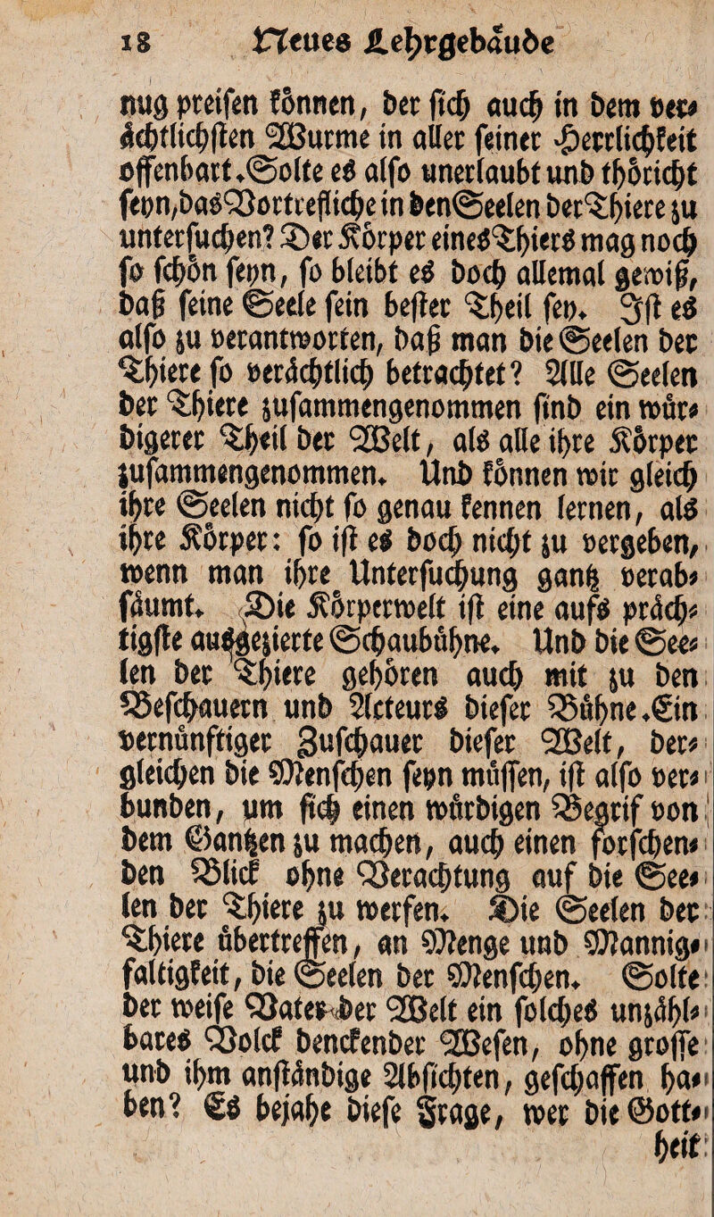 nug pteifen fonncn, bcr ftd) auch in bem »et# «Icbtlichflen VSurme in aller feiner >£)etrlichfeit offenbart.<Solte et alfo unerlaubtunb t^ocicfjt fepn,baoVortreflicbein ben<Seelen berufnere ju unterfuchen? Ser Körper etneö^ierö mag noch fo fcf>6n fepn, fo bleibt et hoch allemal ge»ifj, ba§ feine Seele fein bejter Sbeil fe». 3|? e$ alfo ju »erantworten, bajj man Die (Seelen bet Sfjierefo s>erdcf)tlict) betrachtet? Sille (Seelen ber ^f)*ece jufammengenommen ftnb ein wür# bigeret ^eilöer <2Belt, alö alle ihre .ftorper jufammengenommen. Unb fhnnen »ir gleich ihre (Seelen nicht fo genau fennen fernen, alö ihre Ährper: fo ift et hoch nicht ju »ergeben, wenn man ihre Unterfuchung ganh »erab# füumt. JDie Äbrpcrmelt i|i eine aufö prüch# tigfle au^gejierte (Schaubühne. Unb bie See« len ber <$hü« gehören, auch mit ju ben S5efchauern unb Slcteut# btefer Vühne.gin »ernünftiget gufchauer biefer SSßelt, ber# gleichen bie SEttenfchen fepn muffen, iji alfo »er# i bunben, um ftch einen »tttbigen Vearif »on ( bem ©anfcenju machen, auch einen forfchen# ben SSlicf ohne Verachtung auf bie See# len bet Shiere ju werfen. Sie (Seelen bet Qhiete übertreffen, an Stenge unb SJJannig#« faltigfeit, bie (Seelen bet SDJenfchen. <Solte- ber weife Vater ber 9£ße(t ein fo(<he<5 unjühl#* bareö Volcf bencfenber VSefen, ohne grojfe unb ihm anflünbige Slbfidjten, gefcljaffen ha«1 ben? bejahe biefe Srage, wer bie ©oft#'