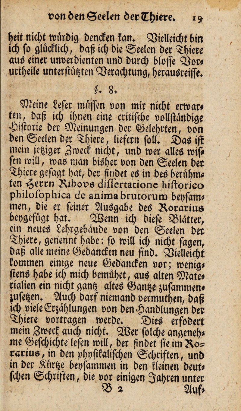 Beit nicBt würbig benden fan. QMekBf Bin ieff fo glüdltd;, bafs idj bie (Seelen bet ‘Sljiete aus einet unoerbienten unb burd) Bloffe Q3or# uttBeile unterftuüten S5erad)tung, BerauSreiffe. $♦ 8. 93'eine £efer muffen »on mit nicBt erwar* ten, baff id; iBnen eine critifcBe oollffanbige *&ifforie bet Meinungen bet ©elefftten, non ben (Seelen bet £l)tere, liefern foll. ®aS tfl mein jeijtgec gwed nidjt, unb »et alles »if« fen will, was man BiSBet ton ben (Seelen bet ^B^te gefaßt Bat, ber finbet eS in beS BertiBnv ten ^eccn Ätbous dillercacione hiftorico philofophica de anima brucorum Betffam« men, bie er feinet SluSgabe beS Äotarius beogefügt Bat *2Benn id) biefe SMütter, ein neues SeBtgebaube »an ben (Seelen bec ^Biete, genennt Babe: fo »ill id> nid)f fagen, baff alle meine ©ebanden neu ffnb. föielfeicBt fommen einige neue ©ebanefen t>or; wenig« ffenS Babe id) mid) BemüBet, aus alten Bttate« rialien ein nicBt ganff altes @an(je jufammen« iufeBen. 2lud) barf niemanb oetmufBen, baff id) oiele €tjaBlungen eon ben «fbanblungen btc ‘SBiete »ortragen werbe. SDieS etfobert mein gwed aucB nicBt. 533er fold;e angeneB« me ©efcfficBte (efen will, bet finbet fteim»o= caciuo, in ben pBbfdaltfcBen (ScBtiften, unb in bet Äür|e Beofammen in ben ticinen beut« fcBen Sd;nften, bie tot einigen 3aBten unter 35 3 Stuf*