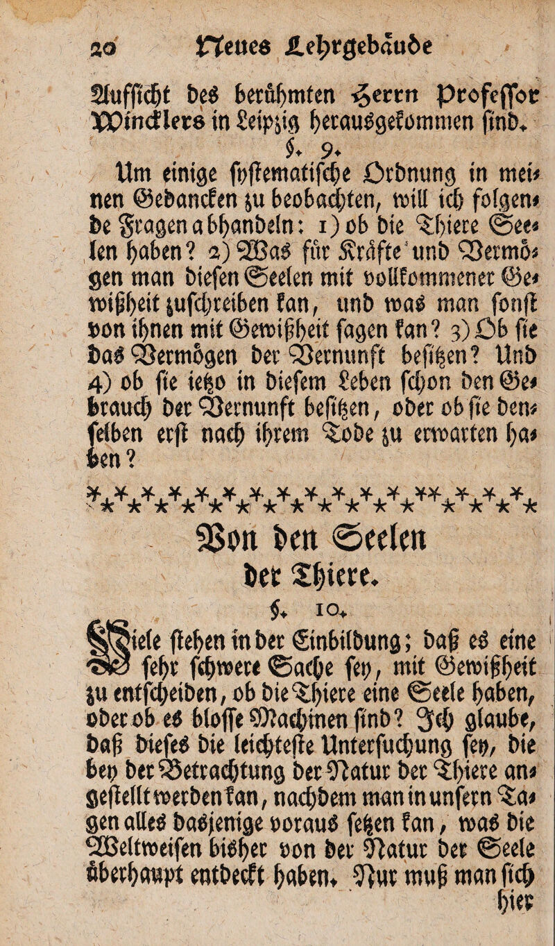 ao Hettce ile^rgeb«u&e Slufftdjt beö berühmten ^eccn profefloc HCPtncfleth in Seipyg hetaußgefommen ftnb* $» 9♦ Um einige fttflematifche örbnung in met» nen ©ebanefen ju beobachten, will ich folgen» be Stagen a bhanbeln: i)ob bte öftere See« len haben? a) SSSaß für 5vrafte‘unb QSermö« gen man btefen «Seelen mit »oHfommenet ©e« wihheit jufchretben fan, unb waß man fonfl »on ihnen mit ©ewifheit fagen fan? 3)öb fte baß ^öermbgen ber Vernunft beft'hen? Unb 4) ob fte ie|o in biefem Sehen fcljon ben @e» brauch bet QJernunft beftften, ober ob fte ben» felben erfi nach ihrem »tobe &u erwarten ha» ben? •TcV^c V*V* 5Son i>ett €>eelat tot Shiere. $♦ IO+ fiele flehen in ber (Sinbilbung; bah eß eine fehr fchwere Sache fett, mit ©ewtfiheit ju entfeheiben, ob biedere eine Seele haben, ober ob eß bloffeSOlachtnenftnb? 3fch glaube, bah biefeß bie letcfttefle Unterfuchung fett, bie bett bet Betrachtung bet Olatur ber ‘fbiere an» geflellt werben fan, nachbem man inunfern $4» gen alleß baßjenige »orauß feilen fan, waß bte <2Beltweifen bißbet »on ber 9latur ber Seele überhaupt entbedt haben» 9}ut muh ntan ftch hie?