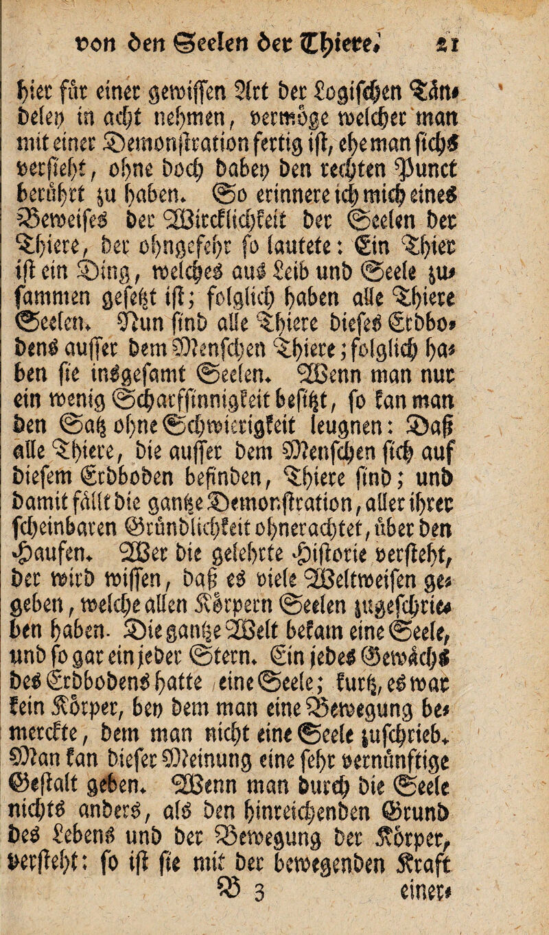 t>on öcn ©cclen bet tttyetei si hier für einet griffen 2frt ber Sogifchen $ätt« belep tn ödjt nehmen, »erwöge welcher matt mit einer ©emonjiration fertig ift, ehe man (td^5 wfkfyt, ohne bod) habet) ben rechten ^unct berührt &u haben. So erinnere ich mich eine* 3$ewetfeS bet '2Bitcflid;>feft ber Seelen bet %hiere, ber ohngcfeht fo lautete: ©n ^tet »fl ein ©sng, roetc^ers aus Selb unb Seele $u« famnien gefegt ift; folglich haben alle %l)iete Seelen. 9lun ftnb alle 3:f)^re biefeS ©bbo» ben$ auffer bem S0?enfd;en ©hiö* ? folglich ha« ben ft'e inSgefamt «Seelen. ‘Sßenn man nuc ein wenig ScharfftnnigEeit heftet, fo Jan man ben Sah ohne «Sdjwtcrigfeit leugnen: ©afj alle ^btere, bie auffer bem SOtenfchen ftdj auf biefem ©bboben befinben, “Shiere ftnb; unb bamit füllt bie ganfee ©emor.ftcation, aller ihrer feheinbaren ©ränblichf eit ohneraddet, übet ben Raufen. 2Bet bie gelehrte >£)iftorie »erfleht/ ber wirb wiffen, bafj e$ Diele <28eltweifen ge« geben, welche allen SSIrpetn «Seelen jugefchrie# ben haben, ©ie ganhe SEßelt befatn eine Seele, unb fo gar ein jeher Stern. @n jebeö @ewüd;l be^€rbboben^hatte, eine Seele; Cur^, eöwat fein Körper, ben bem man eine Bewegung be« tnercfte, bem man nicht eine Seele jufchrieb. CÜJan tan biefer Meinung eine fehr vernünftige ©eftalt geben. <2Benn man öurd? bie Seele nichts anbers, als ben hinreichenben ©runb i>e$ Sebent? unb ber Bewegung ber 5v6rpet, verfteht: fo ift fte mit ber bewegenben Äraft $3 3 einet«