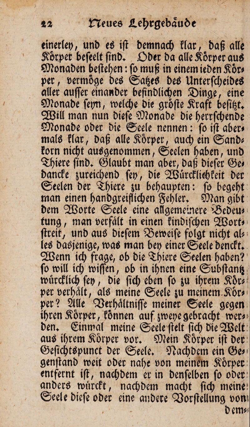 %% iTTettcs /Lehrgebäude einerlei), unb es ift bemnad; f(at, ba§ alte Itorpet befeett fmb. Ober ba alle Körper aus SOtonaben hefteten: fo mufi in einem ieben $or» per, »ermhge beS ©alfeS beS UnterfdjeibeS aller auffer einanber beftnblichen Söinge, eine SOtonabe fepn, welche bie grh|te Äraft heftet,. SfBill man nun biefe SDtonabe bie f>etrfd;enbe 5)?onabe ober bie Seele nennen: foift aber» malS flar, baf? alle Körper, auch ein «Sanb» forn nicht ausgenommen, «Seelen haben, unb %l)iere ftnb* @laubt man aber, bafs biefer @e» bände juteichenb fep , bie Sßürdliehfeit ber «Seelen ber ltl)iere ju behaupten: fo begeht man einen hanbgreiflichen gehler* SQtan gibt bem Sfßorte «Seele eine allgemeinere iöebeu» tung, man oerfalt in einen finbifchen 2Borf*' fiteit, unb aus biefem Q3etoeife folgt nicht ah ieS baSjenige, roaS man bei) einer «Seele bendt. 2ßenn id) frage, ob bie filtere Seelen haben?' fo miU ich tiotffen, ob in ihnen eine Subftanfc voürdlich fei), bie ftd; eben fo ju ihrem Ähr« (■ per »erhalt, als meine Seele ju meinem.S?6r» per? Sille föerhaltniffe meiner Seele gegen ihren 5?6rper, fonnen auf jwepe gebracht wer« ben. «ginmal meine (Seele fielt fid; bie 2Belt aus ihrem Körper »or* SOtein Ht'hrper ift ber ©eftchtSpunct ber Seele, fftachbem ein @e» genftanb weit ober nahe oon meinem Äorpec entfernt ift, nachbem er in benfelben fo ober anberS roürdt, nachbem macht ftd; meine «Seele biefe ober eine anbete fSorftellung oon . bem»<