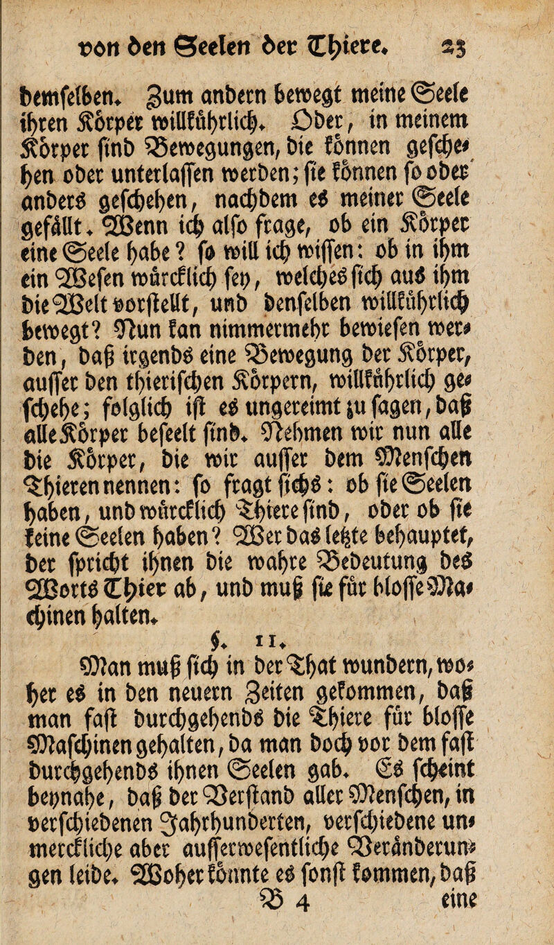 bemfelben. gum onbetn bewegt meine Seele ihren 5?orper teiUfuf>clic£)» Ober, in meinem Storper ftnb Bewegungen, bie tonnen gefefje» ben ober unterlaßen werben; fte tonnen foober anbetS gefebeben, nadjbem eö meiner Seele gefällt, 2ßenn ich alfo frage, ob ein Körper eine Seele f>abe ? fo will tef) wifien: ob in iljm ein <2Befen würcflkb fet>, welches? fiel) auö ihm bie'2Belt oorfiellt, unb benfelben wiU£af>rlic^ bewegt? 9lun tan nimmermehr bewiefen wer« ben, Dafi irgenbö eine Bewegung ber Körper, außer ben tbierifeben Körpern, willführltcb ge« febefje; folgte ifi e$ ungereimt ju jagen, baf alle Körper befeelt |tnb. Nehmen wir nun alle bie Körper, bie wir außer bem $?enf<hen ^bieten nennen: fo fragtjteb$: ob fte Seelen haben, unb würcf lid) ^biete ftnb, ober ob fte feineSeelen hoben? l2Betba0lebte behauptet, bet fpriebt ihnen bie wahre Bebeutung be$ 2Bortö £i>kt ab, unb muj? fte für bloße33la< ebinen halten* $. IX* ®?an mujj ftcb in betrat wunbern,wo« her e$ in ben neuern Seiten gefommen, bafi man faß burebgehenbö bie €hiere für bloße SDtafdjinengehalten, ba man bocbPor bem faß burebgebenbö ihnen Seelen gab. febeint bepnahe, bafj bet Berfianb aller $ienfcben, in perfebiebenen Jfabtbunberten, eerfebiebene un* merctiicbe aber aufferwefentlicbe Betünberum gen leibe* SEßobet tonnte eb fonß fommen,baf5 B 4 eine