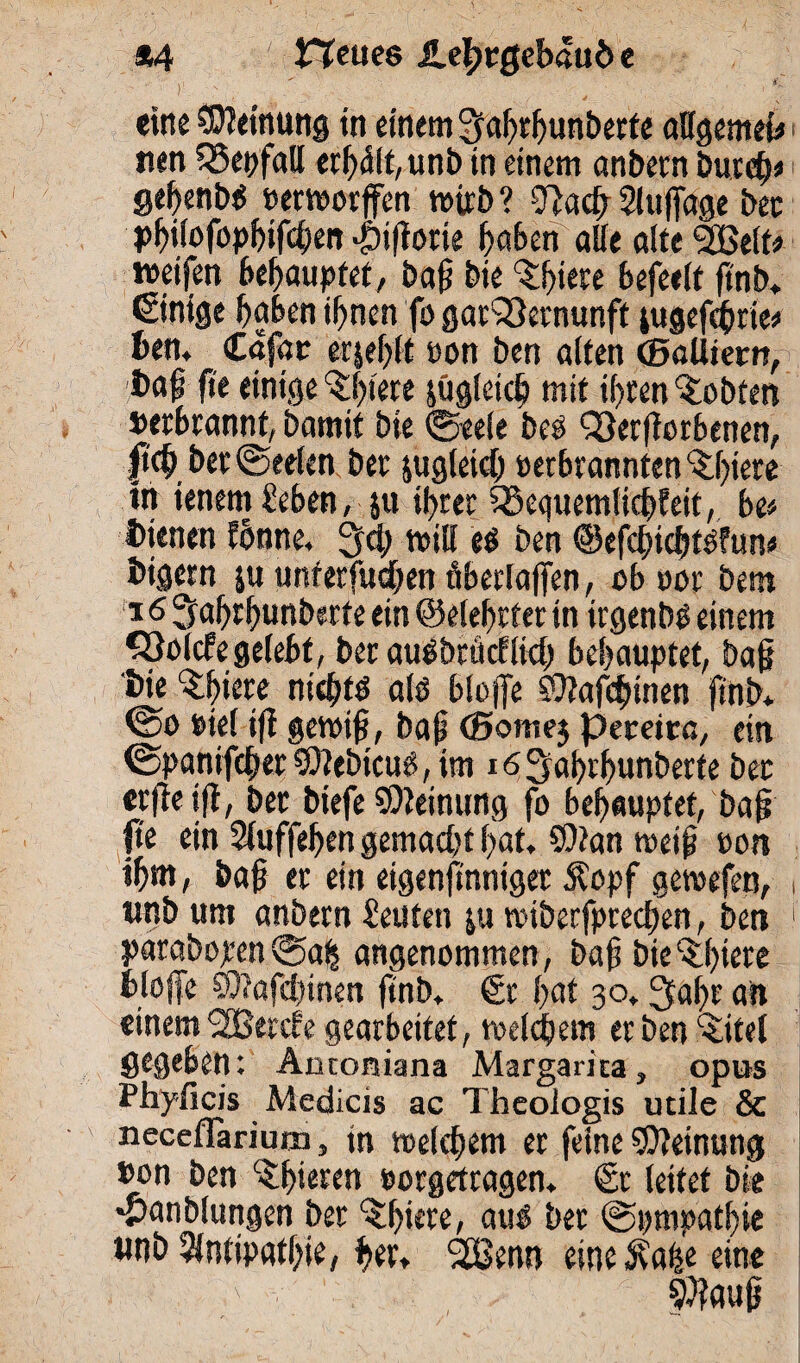 *4 Heues ile^rgebaud e eine Meinung in einem ^ahrhunberte allgemein neu 35epfaH erhoff, uni) in einem anbern burcb* ge^enb^ eerworffen wirb? ach 2lu|fage ber VfylofopHfätn *£)tßorie ^ci6en alle alte SSM* weifen behauptet, baß bie ^hiete befeelf ftnb* Einige buben ihnen fö gatQSernunft iugefcbrte* ben, Cafat ecjebit oon ben alten (Balliern, i>aß fte einige ^bitre jügleich mit ihren lobten »erbrannt, bamit bie (Seele beS Qferftorbenen, lieber©eeien ber jugleicl) »erbrannten^hiere tn ienem Sehen, 51t ihrer ^equemfichfeit, be« bienen fbnne, will es ben ©efchtcbfSFun* bigern ju unterfuchen überlaßen, ob oor bem ’i 6 5abrf>unberte ein ©elehrter in irgenbs einem 33olcfe gelebt, ber auöbrücflict) behauptet, baß i)ie (^hiere nichts als bluffe Sftafdjinen ftnb* @0 »iel ifi gewiß, baß (Bomej pereitc, ein ®panifcher50?ebicuö,im i63fabrbunberte ber crßeifi, bet biefe Meinung fo behauptet, baß fte ein Sluffehen gemacht hat. $?an weiß t>on ihm, baß er ein etgenftnniget Äopf gewefen, tmb um anbern Seilten ju wiberfprecßen, ben parobopen (Sah angenommen, baß bie^hirte blaffe ®?afd)inen ftnb* €r hat 30.gabt an einem 2Bercfe gearbeitet, welchem er ben ‘Sitel gegeben: Antoniana Margarita} optts Phyficis Medicis ac Theologis utile & neceflarium} in welchem er feine Meinung »on ben kirnen »orgetragen. (Sr leitet bie •panblungen ber “^hiere, au« ber (Spmpatbie «nb Antipathie, hrr* Sßoenn eine $afje eine $?auß