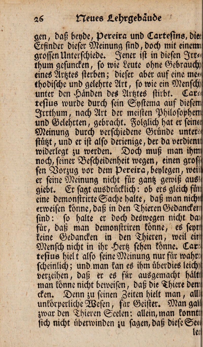 a£ Heues He^gebftu&e gen, baß bepbe, pereica unb Cartefms, t>fe Ürßnbet btefer Meinung ftnb, bocß mit einet» großen Unterfcßiebe. ßenet iß in biefen 3ßr< tbum gefuncE en, fo wie Seute o()ne ©ebraucb; eines 2lrhteS ßetben; biefet aber auf eine me* tbobifdje unb gelehrte 21 rt, fo wie ein ?0?enfcfj: unter ben -£)ünben be$ 2lrhte$ ßirbt. <Lau tcftus würbe butd) fein ©t;ßema auf btefetr 3rrt()um, nach 2lrt ber metfien ^bilofopbe» unb ©elebrten, gebracht, folglich bk er feine Meinung burcb »erfcbiebene ©rünbe untere ßfifet; unb et ifl a(fo berienige, ber ba »erbte» wiberlegt su werben. SDod) muf? man ib» noch, feinet 55efdjeibenbeit wegen, einen groß fen QSorjug »or bem pecetra, beolegen, weit er feine Meinung nicht für gan£ gewiß aus giebt. €r fagt auSbrücE ließ *. ob ets gleich für eine beraonßrirte ©aeße bnlte, baß man nicht erweifen fonne, baß in ben ^bi^tn ©ebancEer ftnb: fo bnlte er hoch beswegen nicht ba für, baß man bemonßtiren fonne, esS fepr Seine ©ebanefen in ben %buten, weil eir; ©tenfeß nicht in ihr £etß feben fonne. Car tejtus biel t alfo feine Meinung nur für wahr fcßeinlid); unb, man Ean es ibm überbieö leicß »erjeiben, baß er eö für ausgemacht bül< man fonne nicht beweifen, baß bie ^biete ben efen. 5Detm ju feinen feiten hielt »an, all unforperlidje 'SBefen, für ©eißer. ©?an gal ^warben tbieren©Seelen: allein,man fonnt ftch nicht ttberwinben ju fagen, baß biefe ©et